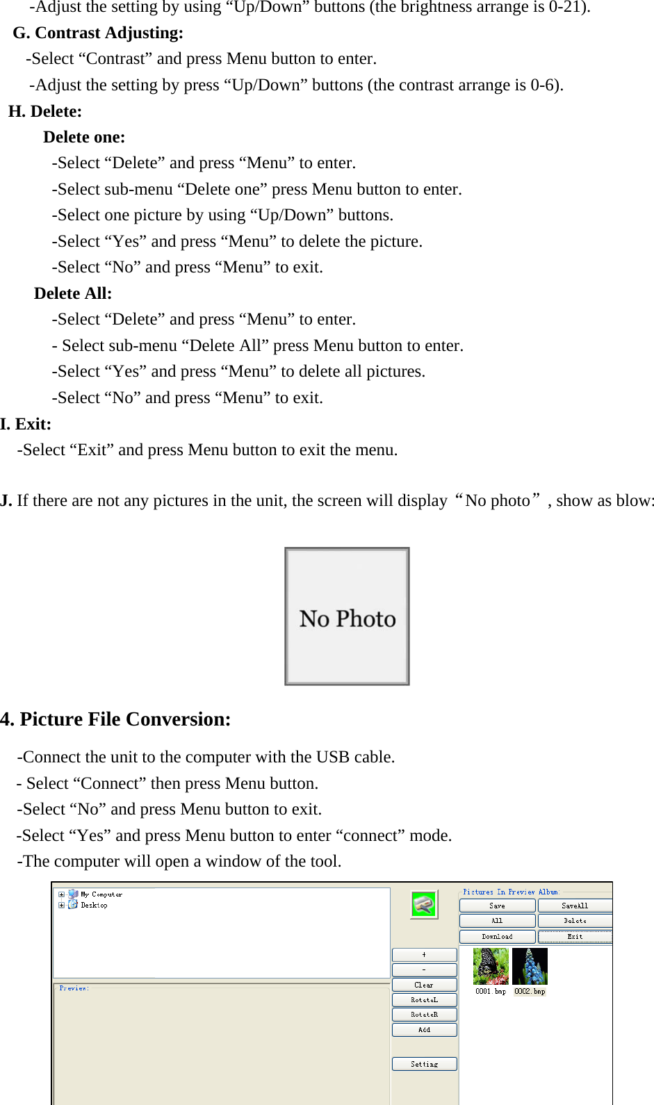 -Adjust the setting by using &ldquo;Up/Down&rdquo; buttons (the brightness arrange is 0-21). G. Contrast Adjusting: -Select &ldquo;Contrast&rdquo; and press Menu button to enter. -Adjust the setting by press &ldquo;Up/Down&rdquo; buttons (the contrast arrange is 0-6). H. Delete:      Delete one: -Select &ldquo;Delete&rdquo; and press &ldquo;Menu&rdquo; to enter. -Select sub-menu &ldquo;Delete one&rdquo; press Menu button to enter. -Select one picture by using &ldquo;Up/Down&rdquo; buttons. -Select &ldquo;Yes&rdquo; and press &ldquo;Menu&rdquo; to delete the picture. -Select &ldquo;No&rdquo; and press &ldquo;Menu&rdquo; to exit.                     Delete All:  -Select &ldquo;Delete&rdquo; and press &ldquo;Menu&rdquo; to enter. - Select sub-menu &ldquo;Delete All&rdquo; press Menu button to enter. -Select &ldquo;Yes&rdquo; and press &ldquo;Menu&rdquo; to delete all pictures. -Select &ldquo;No&rdquo; and press &ldquo;Menu&rdquo; to exit.     I. Exit:   -Select &ldquo;Exit&rdquo; and press Menu button to exit the menu.  J. If there are not any pictures in the unit, the screen will display&ldquo;No photo&rdquo;, show as blow:   4. Picture File Conversion: -Connect the unit to the computer with the USB cable. - Select &ldquo;Connect&rdquo; then press Menu button. -Select &ldquo;No&rdquo; and press Menu button to exit.     -Select &ldquo;Yes&rdquo; and press Menu button to enter &ldquo;connect&rdquo; mode.     -The computer will open a window of the tool.            