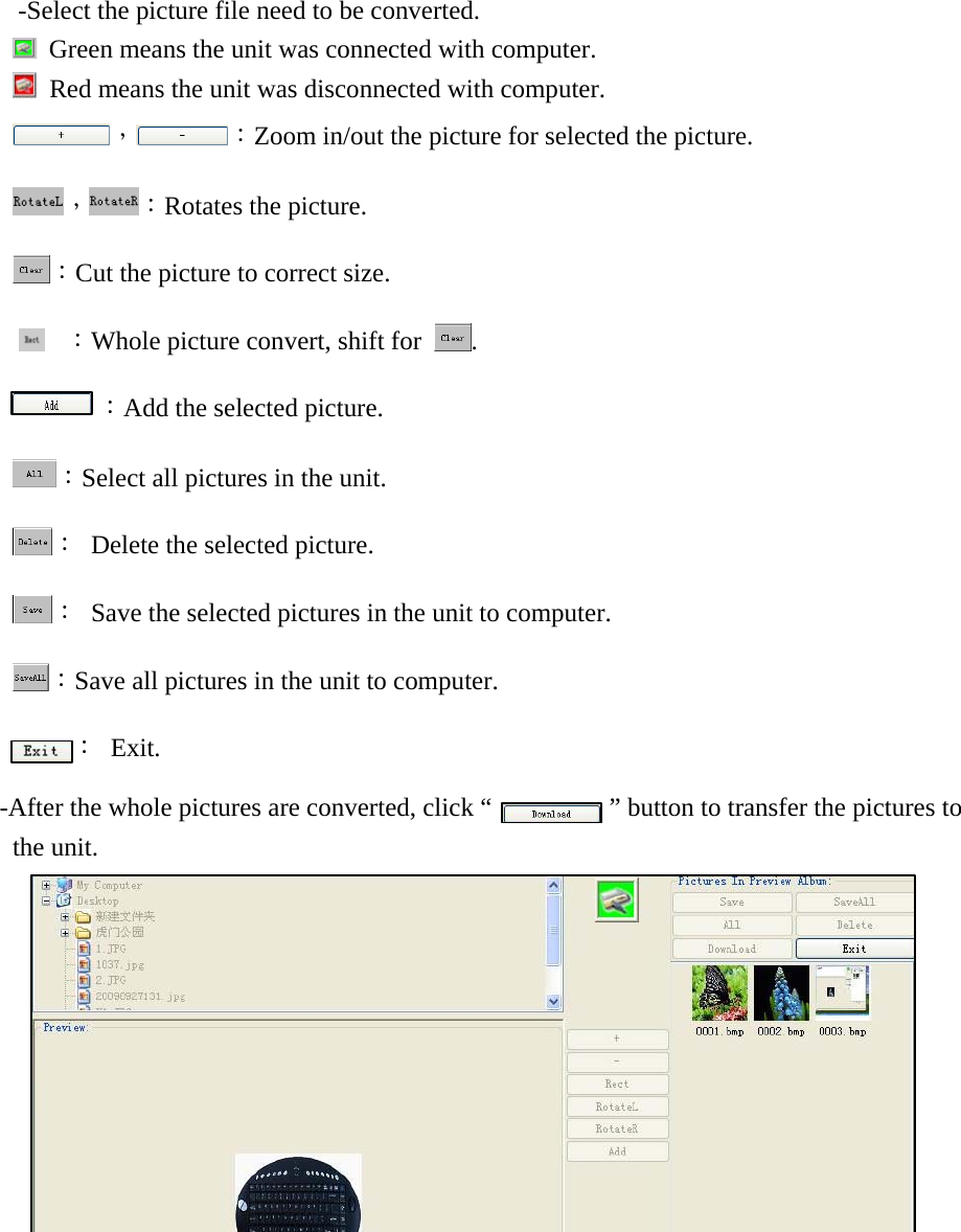           -Select the picture file need to be converted.     Green means the unit was connected with computer.   Red means the unit was disconnected with computer. ， ：Zoom in/out the picture for selected the picture. ， ：Rotates the picture. ：Cut the picture to correct size.  ：Whole picture convert, shift for  .       ：Add the selected picture. ：Select all pictures in the unit. ：  Delete the selected picture. ：  Save the selected pictures in the unit to computer. ：Save all pictures in the unit to computer. ： Exit. -After the whole pictures are converted, click &ldquo;            &rdquo; button to transfer the pictures to the unit.      