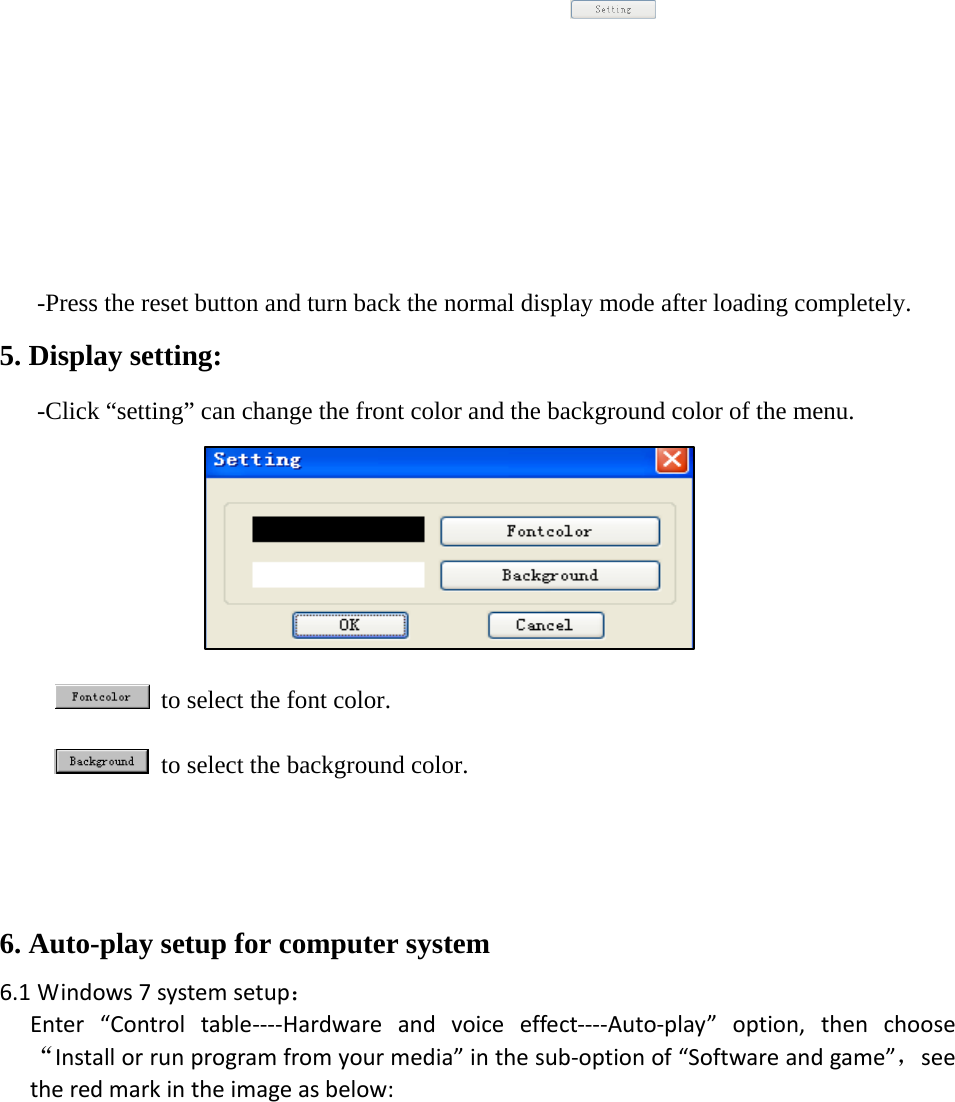            -Press the reset button and turn back the normal display mode after loading completely.  5. Display setting:  -Click &ldquo;setting&rdquo; can change the front color and the background color of the menu.             to select the font color.    to select the background color.   6. Auto-play setup for computer system 6.1 Windows7systemsetup：Enter&ldquo;Controltable‐‐‐‐Hardwareandvoiceeffect‐‐‐‐Auto‐play&rdquo;option,thenchoose&ldquo;Installorrunprogramfromyourmedia&rdquo;inthesub‐optionof&ldquo;Softwareandgame&rdquo;，seetheredmarkintheimageasbelow:
