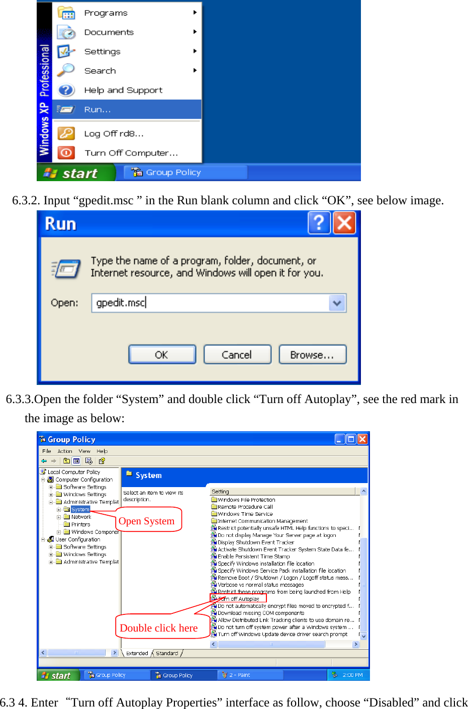        6.3.2. Input &ldquo;gpedit.msc &rdquo; in the Run blank column and click &ldquo;OK&rdquo;, see below image.              6.3.3.Open the folder &ldquo;System&rdquo; and double click &ldquo;Turn off Autoplay&rdquo;, see the red mark in the image as below:    6.3 4. Enter&ldquo;Turn off Autoplay Properties&rdquo; interface as follow, choose &ldquo;Disabled&rdquo; and click Open SystemDouble click here