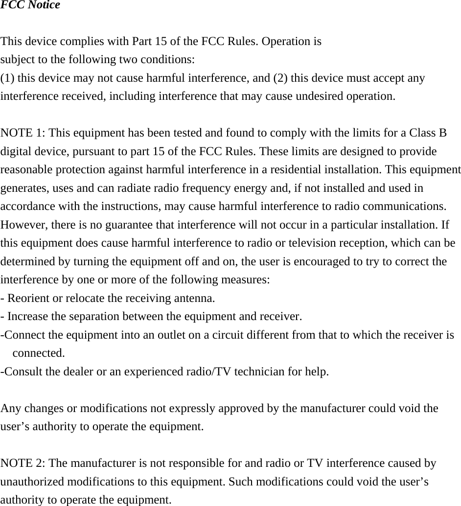  FCC Notice  This device complies with Part 15 of the FCC Rules. Operation is subject to the following two conditions: (1) this device may not cause harmful interference, and (2) this device must accept any interference received, including interference that may cause undesired operation.  NOTE 1: This equipment has been tested and found to comply with the limits for a Class B digital device, pursuant to part 15 of the FCC Rules. These limits are designed to provide reasonable protection against harmful interference in a residential installation. This equipment generates, uses and can radiate radio frequency energy and, if not installed and used in accordance with the instructions, may cause harmful interference to radio communications. However, there is no guarantee that interference will not occur in a particular installation. If this equipment does cause harmful interference to radio or television reception, which can be determined by turning the equipment off and on, the user is encouraged to try to correct the interference by one or more of the following measures: - Reorient or relocate the receiving antenna. - Increase the separation between the equipment and receiver. -Connect the equipment into an outlet on a circuit different from that to which the receiver is connected. -Consult the dealer or an experienced radio/TV technician for help.  Any changes or modifications not expressly approved by the manufacturer could void the user&rsquo;s authority to operate the equipment.    NOTE 2: The manufacturer is not responsible for and radio or TV interference caused by unauthorized modifications to this equipment. Such modifications could void the user&rsquo;s authority to operate the equipment.     