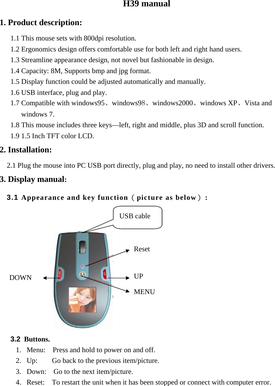 H39 manual 1. Product description: 1.1 This mouse sets with 800dpi resolution. 1.2 Ergonomics design offers comfortable use for both left and right hand users. 1.3 Streamline appearance design, not novel but fashionable in design. 1.4 Capacity: 8M, Supports bmp and jpg format. 1.5 Display function could be adjusted automatically and manually. 1.6 USB interface, plug and play. 1.7 Compatible with windows95、windows98、windows2000、windows XP、Vista and windows 7. 1.8 This mouse includes three keys&mdash;left, right and middle, plus 3D and scroll function. 1.9 1.5 Inch TFT color LCD. 2. Installation:   2.1 Plug the mouse into PC USB port directly, plug and play, no need to install other drivers. 3. Display manual: 3.1 Appearance and key function（picture as below）:                                 3.2 Buttons. 1. Menu:    Press and hold to power on and off. 2. Up:    Go back to the previous item/picture. 3. Down:    Go to the next item/picture. 4. Reset:    To restart the unit when it has been stopped or connect with computer error.   Reset UP MENU DOWN USB cable 