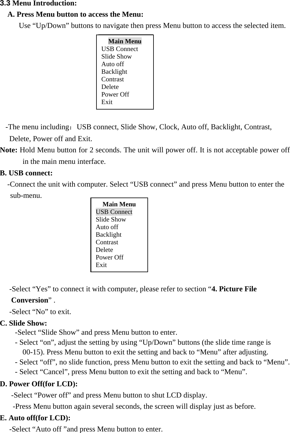 3.3 Menu Introduction:    A. Press Menu button to access the Menu: Use &ldquo;Up/Down&rdquo; buttons to navigate then press Menu button to access the selected item.                         -The menu including：USB connect, Slide Show, Clock, Auto off, Backlight, Contrast,   Delete, Power off and Exit. Note: Hold Menu button for 2 seconds. The unit will power off. It is not acceptable power off in the main menu interface. B. USB connect: -Connect the unit with computer. Select &ldquo;USB connect&rdquo; and press Menu button to enter the sub-menu.               -Select &ldquo;Yes&rdquo; to connect it with computer, please refer to section &ldquo;4. Picture File Conversion&rdquo; . -Select &ldquo;No&rdquo; to exit. C. Slide Show:                             -Select &ldquo;Slide Show&rdquo; and press Menu button to enter. - Select &ldquo;on&rdquo;, adjust the setting by using &ldquo;Up/Down&rdquo; buttons (the slide time range is 00-15). Press Menu button to exit the setting and back to &ldquo;Menu&rdquo; after adjusting. - Select &ldquo;off&rdquo;, no slide function, press Menu button to exit the setting and back to &ldquo;Menu&rdquo;. - Select &ldquo;Cancel&rdquo;, press Menu button to exit the setting and back to &ldquo;Menu&rdquo;. D. Power Off(for LCD): -Select &ldquo;Power off&rdquo; and press Menu button to shut LCD display. -Press Menu button again several seconds, the screen will display just as before. E. Auto off(for LCD):    -Select &ldquo;Auto off &rdquo;and press Menu button to enter. Main Menu USB Connect Slide Show Auto off Backlight Contrast Delete Power Off Exit Main Menu USB Connect Slide Show Auto off Backlight Contrast Delete Power Off Exit 