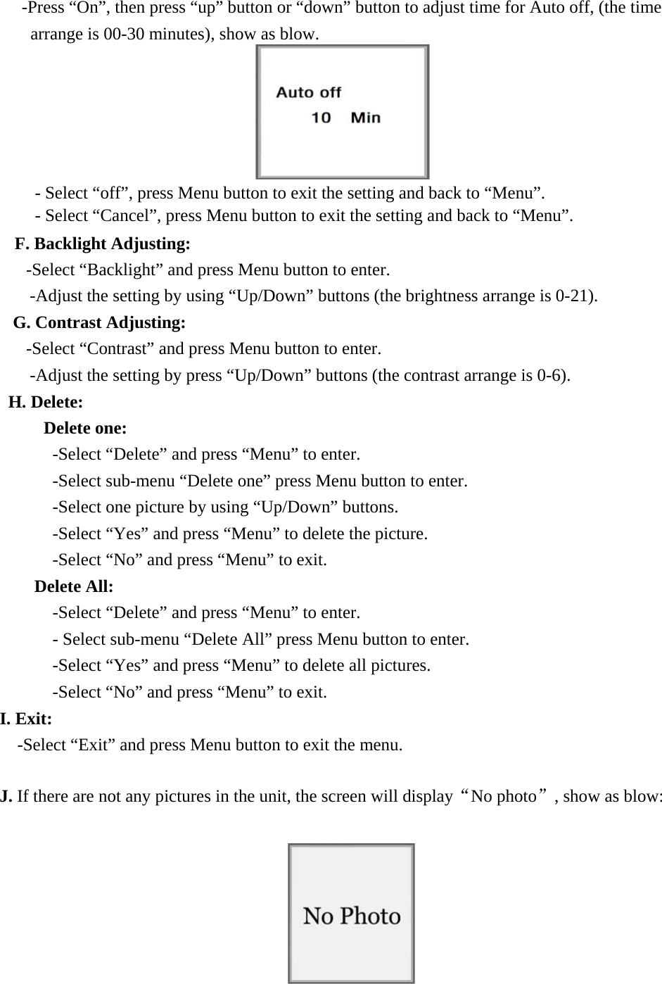 -Press &ldquo;On&rdquo;, then press &ldquo;up&rdquo; button or &ldquo;down&rdquo; button to adjust time for Auto off, (the time arrange is 00-30 minutes), show as blow.  - Select &ldquo;off&rdquo;, press Menu button to exit the setting and back to &ldquo;Menu&rdquo;. - Select &ldquo;Cancel&rdquo;, press Menu button to exit the setting and back to &ldquo;Menu&rdquo;. F. Backlight Adjusting:   -Select &ldquo;Backlight&rdquo; and press Menu button to enter. -Adjust the setting by using &ldquo;Up/Down&rdquo; buttons (the brightness arrange is 0-21). G. Contrast Adjusting: -Select &ldquo;Contrast&rdquo; and press Menu button to enter. -Adjust the setting by press &ldquo;Up/Down&rdquo; buttons (the contrast arrange is 0-6). H. Delete:      Delete one: -Select &ldquo;Delete&rdquo; and press &ldquo;Menu&rdquo; to enter. -Select sub-menu &ldquo;Delete one&rdquo; press Menu button to enter. -Select one picture by using &ldquo;Up/Down&rdquo; buttons. -Select &ldquo;Yes&rdquo; and press &ldquo;Menu&rdquo; to delete the picture. -Select &ldquo;No&rdquo; and press &ldquo;Menu&rdquo; to exit.                     Delete All:  -Select &ldquo;Delete&rdquo; and press &ldquo;Menu&rdquo; to enter. - Select sub-menu &ldquo;Delete All&rdquo; press Menu button to enter. -Select &ldquo;Yes&rdquo; and press &ldquo;Menu&rdquo; to delete all pictures. -Select &ldquo;No&rdquo; and press &ldquo;Menu&rdquo; to exit.     I. Exit:   -Select &ldquo;Exit&rdquo; and press Menu button to exit the menu.  J. If there are not any pictures in the unit, the screen will display&ldquo;No photo&rdquo;, show as blow:   