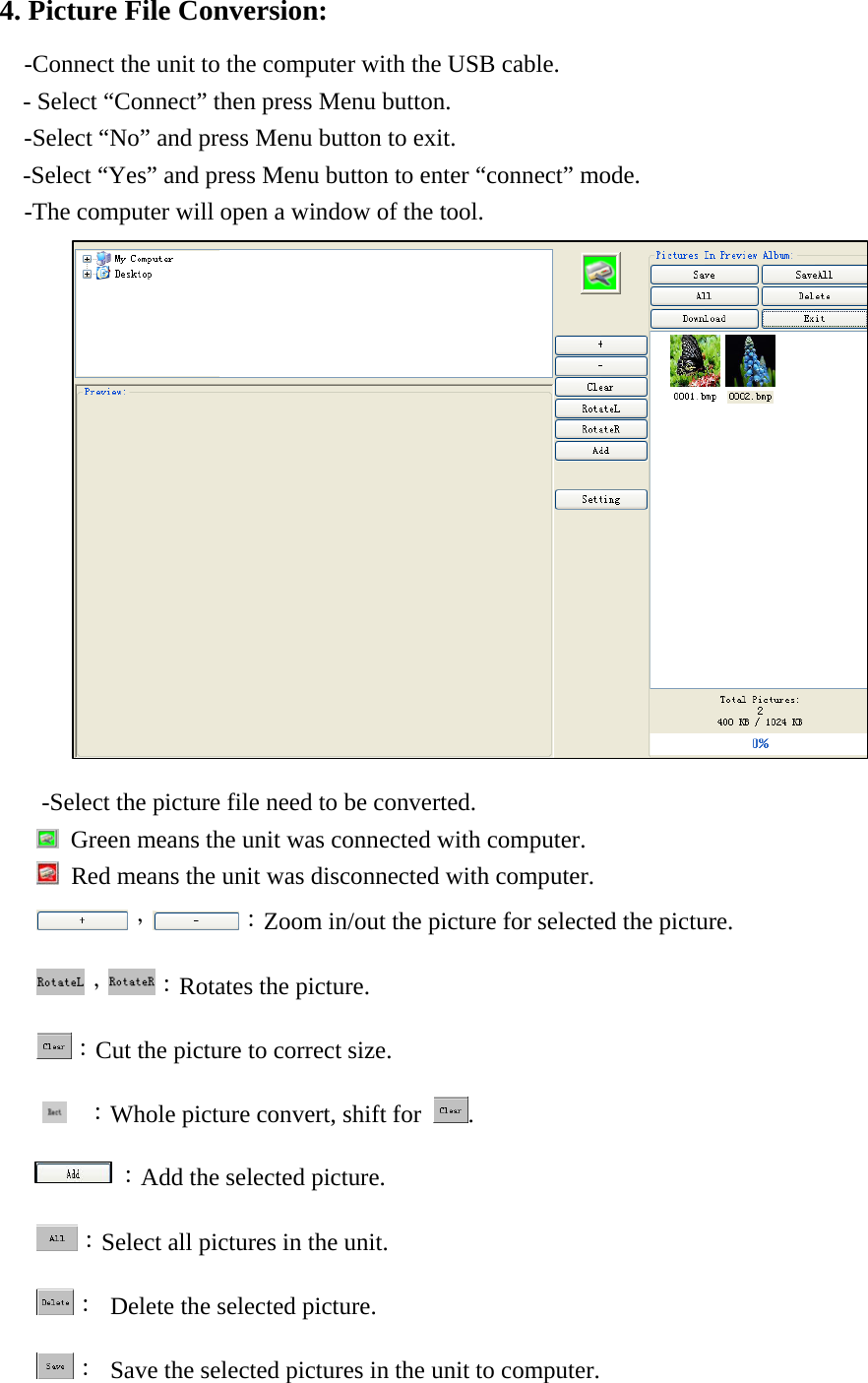 4. Picture File Conversion: -Connect the unit to the computer with the USB cable. - Select &ldquo;Connect&rdquo; then press Menu button. -Select &ldquo;No&rdquo; and press Menu button to exit.     -Select &ldquo;Yes&rdquo; and press Menu button to enter &ldquo;connect&rdquo; mode.     -The computer will open a window of the tool.                       -Select the picture file need to be converted.     Green means the unit was connected with computer.   Red means the unit was disconnected with computer. ， ：Zoom in/out the picture for selected the picture. ， ：Rotates the picture. ：Cut the picture to correct size.  ：Whole picture convert, shift for  .       ：Add the selected picture. ：Select all pictures in the unit. ：  Delete the selected picture. ：  Save the selected pictures in the unit to computer. 