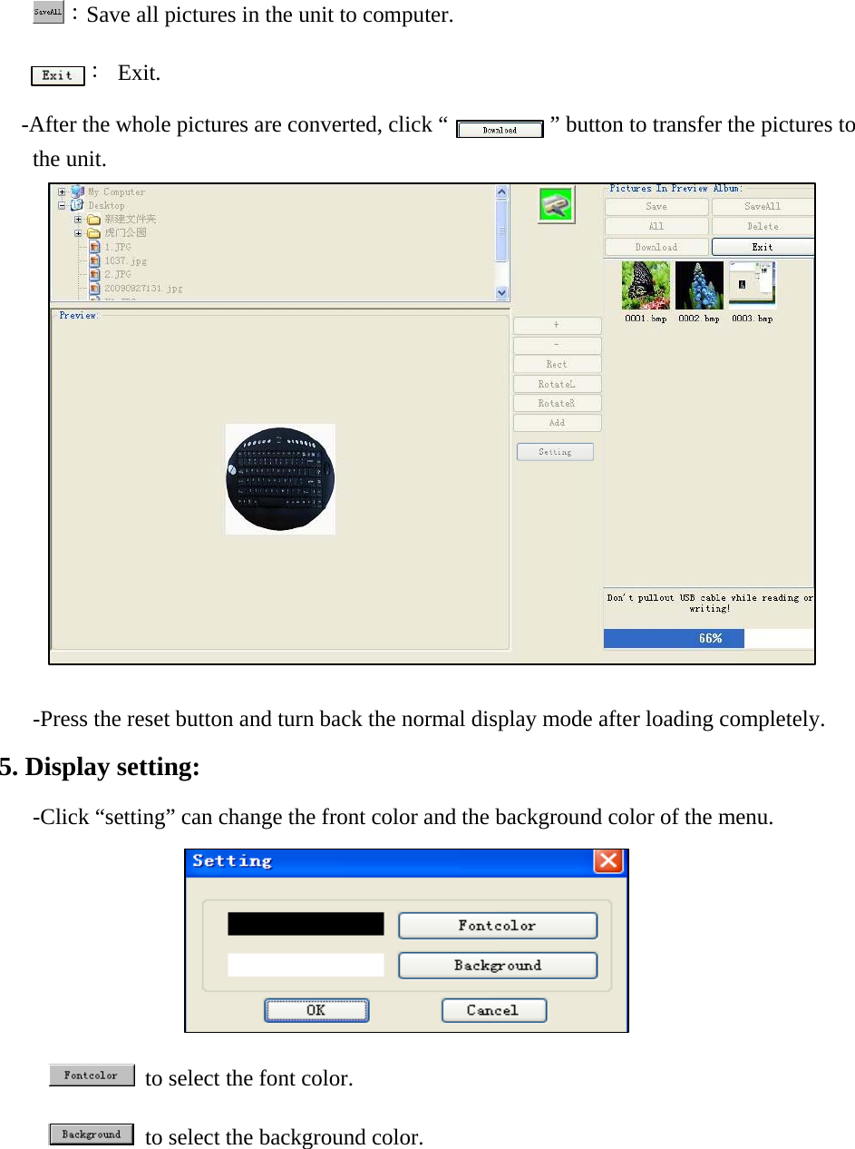 ：Save all pictures in the unit to computer. ： Exit. -After the whole pictures are converted, click &ldquo;            &rdquo; button to transfer the pictures to the unit.                 -Press the reset button and turn back the normal display mode after loading completely.  5. Display setting:  -Click &ldquo;setting&rdquo; can change the front color and the background color of the menu.             to select the font color.    to select the background color.   