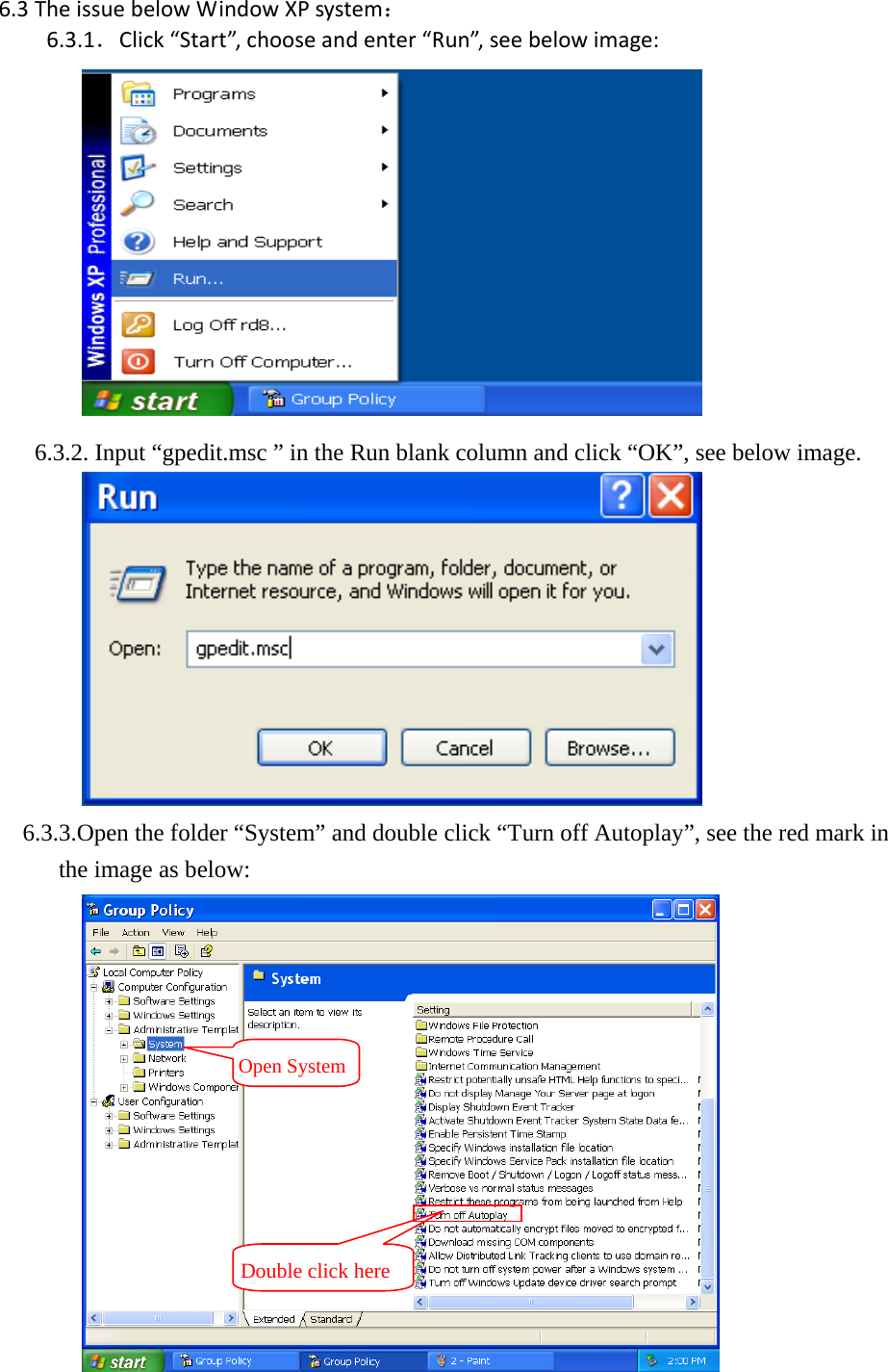 6.3 TheissuebelowWindowXPsystem：6.3.1．Click&ldquo;Start&rdquo;,chooseandenter&ldquo;Run&rdquo;,seebelowimage:       6.3.2. Input &ldquo;gpedit.msc &rdquo; in the Run blank column and click &ldquo;OK&rdquo;, see below image.              6.3.3.Open the folder &ldquo;System&rdquo; and double click &ldquo;Turn off Autoplay&rdquo;, see the red mark in the image as below:  Open SystemDouble click here