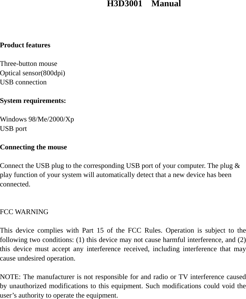 H3D3001  Manual    Product features  Three-button mouse Optical sensor(800dpi) USB connection  System requirements:  Windows 98/Me/2000/Xp USB port  Connecting the mouse  Connect the USB plug to the corresponding USB port of your computer. The plug &amp; play function of your system will automatically detect that a new device has been connected.   FCC WARNING     This device complies with Part 15 of the FCC Rules. Operation is subject to the following two conditions: (1) this device may not cause harmful interference, and (2) this device must accept any interference received, including interference that may cause undesired operation.    NOTE: The manufacturer is not responsible for and radio or TV interference caused by unauthorized modifications to this equipment. Such modifications could void the user&rsquo;s authority to operate the equipment.  