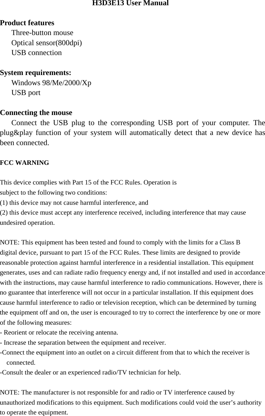 H3D3E13 User Manual  Product features    Three-button mouse    Optical sensor(800dpi)    USB connection  System requirements:    Windows 98/Me/2000/Xp    USB port  Connecting the mouse    Connect the USB plug to the corresponding USB port of your computer. The plug&amp;play function of your system will automatically detect that a new device has been connected.  FCC WARNING  This device complies with Part 15 of the FCC Rules. Operation is subject to the following two conditions: (1) this device may not cause harmful interference, and (2) this device must accept any interference received, including interference that may cause undesired operation.  NOTE: This equipment has been tested and found to comply with the limits for a Class B digital device, pursuant to part 15 of the FCC Rules. These limits are designed to provide reasonable protection against harmful interference in a residential installation. This equipment generates, uses and can radiate radio frequency energy and, if not installed and used in accordance with the instructions, may cause harmful interference to radio communications. However, there is no guarantee that interference will not occur in a particular installation. If this equipment does cause harmful interference to radio or television reception, which can be determined by turning the equipment off and on, the user is encouraged to try to correct the interference by one or more of the following measures: - Reorient or relocate the receiving antenna. - Increase the separation between the equipment and receiver. -Connect the equipment into an outlet on a circuit different from that to which the receiver is connected. -Consult the dealer or an experienced radio/TV technician for help.  NOTE: The manufacturer is not responsible for and radio or TV interference caused by unauthorized modifications to this equipment. Such modifications could void the user&rsquo;s authority to operate the equipment.   