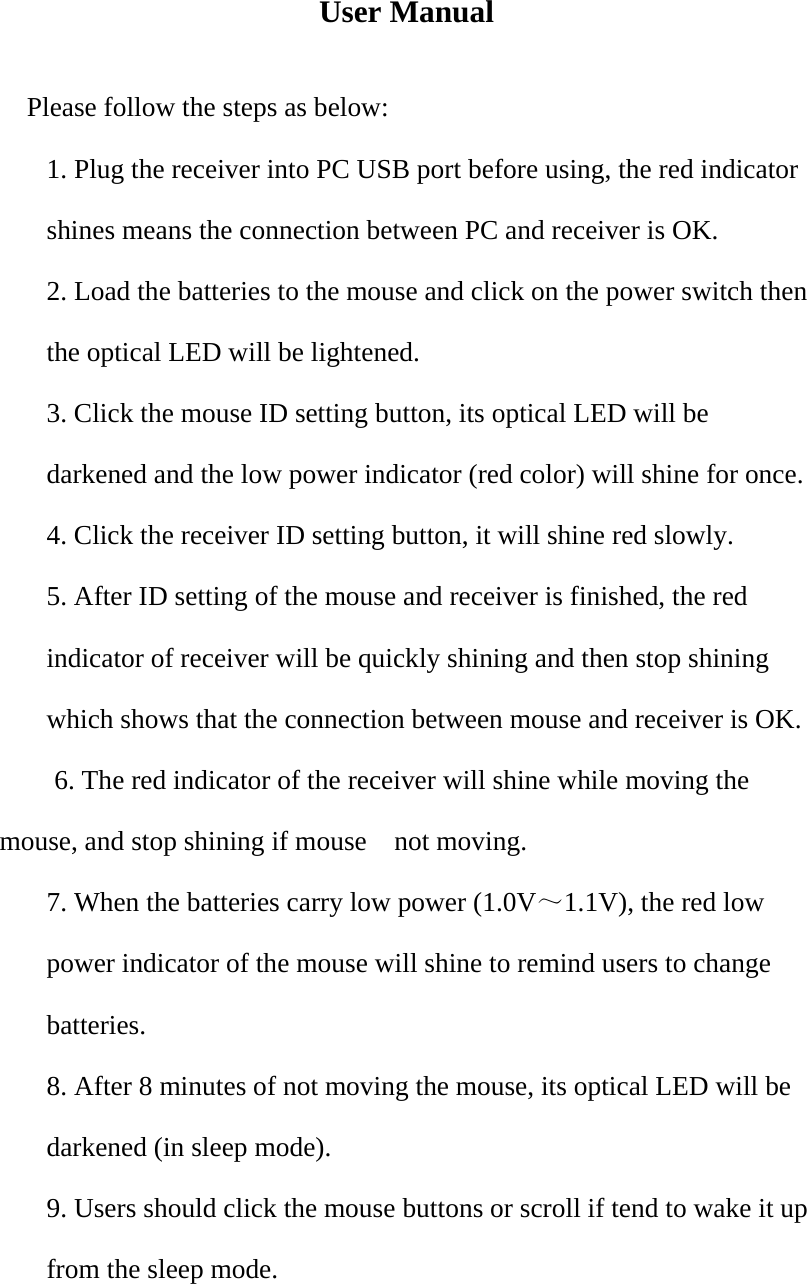 User Manual  Please follow the steps as below: 1. Plug the receiver into PC USB port before using, the red indicator shines means the connection between PC and receiver is OK. 2. Load the batteries to the mouse and click on the power switch then the optical LED will be lightened. 3. Click the mouse ID setting button, its optical LED will be darkened and the low power indicator (red color) will shine for once. 4. Click the receiver ID setting button, it will shine red slowly. 5. After ID setting of the mouse and receiver is finished, the red indicator of receiver will be quickly shining and then stop shining which shows that the connection between mouse and receiver is OK.           6. The red indicator of the receiver will shine while moving the mouse, and stop shining if mouse    not moving. 7. When the batteries carry low power (1.0V～1.1V), the red low power indicator of the mouse will shine to remind users to change batteries. 8. After 8 minutes of not moving the mouse, its optical LED will be darkened (in sleep mode). 9. Users should click the mouse buttons or scroll if tend to wake it up from the sleep mode.  