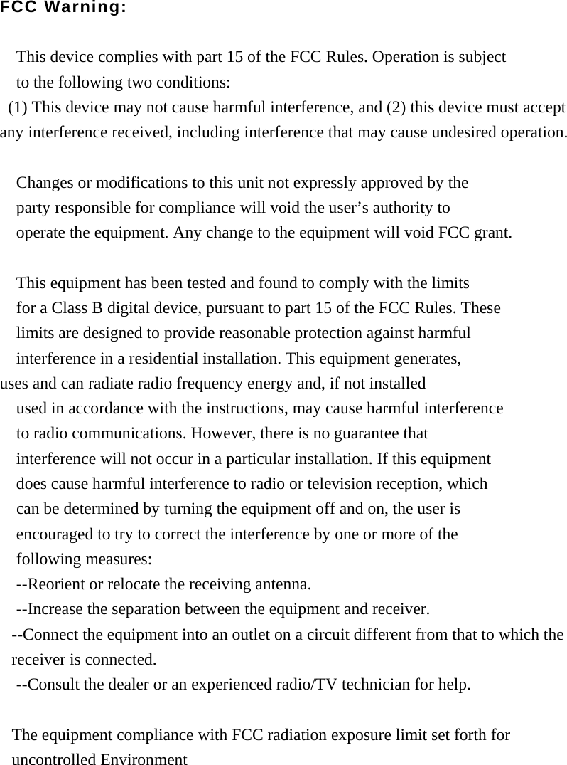 FCC Warning:  This device complies with part 15 of the FCC Rules. Operation is subject   to the following two conditions:   (1) This device may not cause harmful interference, and (2) this device must accept any interference received, including interference that may cause undesired operation.  Changes or modifications to this unit not expressly approved by the   party responsible for compliance will void the user&rsquo;s authority to   operate the equipment. Any change to the equipment will void FCC grant.  This equipment has been tested and found to comply with the limits   for a Class B digital device, pursuant to part 15 of the FCC Rules. These   limits are designed to provide reasonable protection against harmful   interference in a residential installation. This equipment generates,   uses and can radiate radio frequency energy and, if not installed used in accordance with the instructions, may cause harmful interference     to radio communications. However, there is no guarantee that   interference will not occur in a particular installation. If this equipment   does cause harmful interference to radio or television reception, which     can be determined by turning the equipment off and on, the user is   encouraged to try to correct the interference by one or more of the   following measures: --Reorient or relocate the receiving antenna. --Increase the separation between the equipment and receiver. --Connect the equipment into an outlet on a circuit different from that to which the receiver is connected. --Consult the dealer or an experienced radio/TV technician for help.  The equipment compliance with FCC radiation exposure limit set forth for uncontrolled Environment   