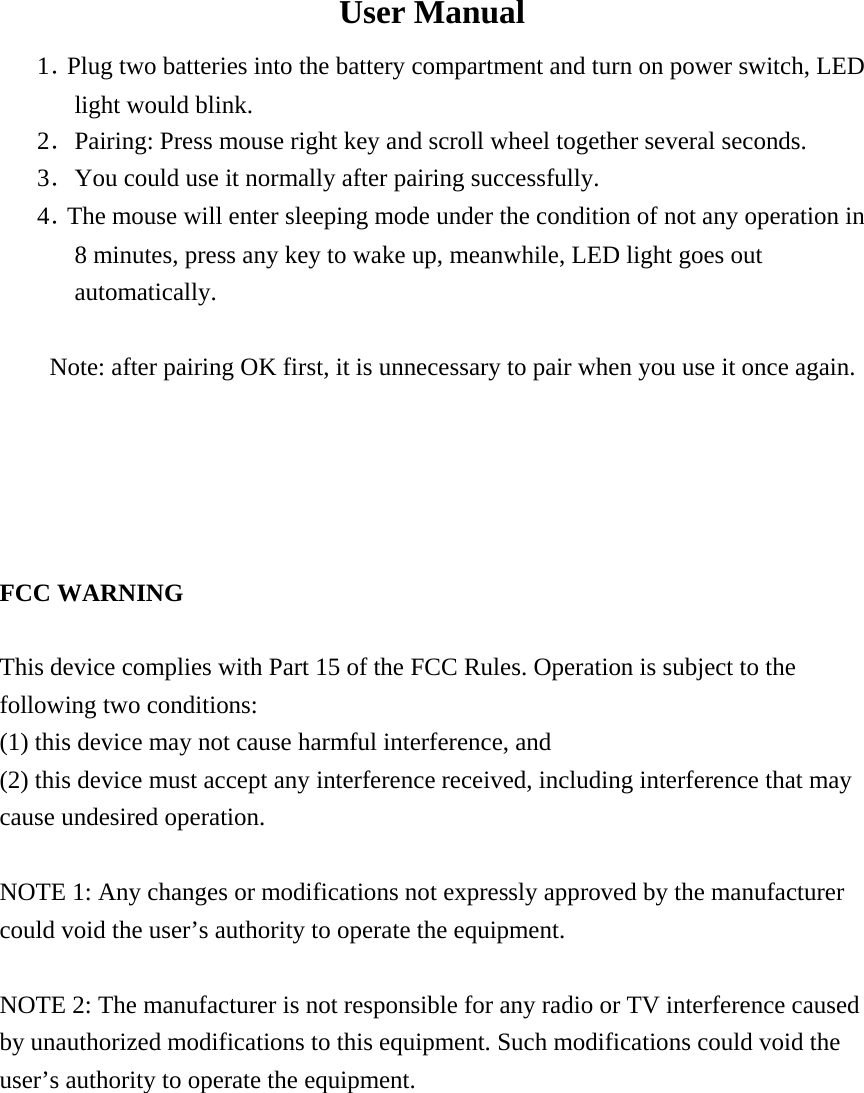  User Manual 1．Plug two batteries into the battery compartment and turn on power switch, LED light would blink.   2．Pairing: Press mouse right key and scroll wheel together several seconds. 3．You could use it normally after pairing successfully.   4．The mouse will enter sleeping mode under the condition of not any operation in   8 minutes, press any key to wake up, meanwhile, LED light goes out automatically.   Note: after pairing OK first, it is unnecessary to pair when you use it once again.        FCC WARNING  This device complies with Part 15 of the FCC Rules. Operation is subject to the following two conditions: (1) this device may not cause harmful interference, and (2) this device must accept any interference received, including interference that may cause undesired operation.  NOTE 1: Any changes or modifications not expressly approved by the manufacturer could void the user&rsquo;s authority to operate the equipment.  NOTE 2: The manufacturer is not responsible for any radio or TV interference caused by unauthorized modifications to this equipment. Such modifications could void the user&rsquo;s authority to operate the equipment.   