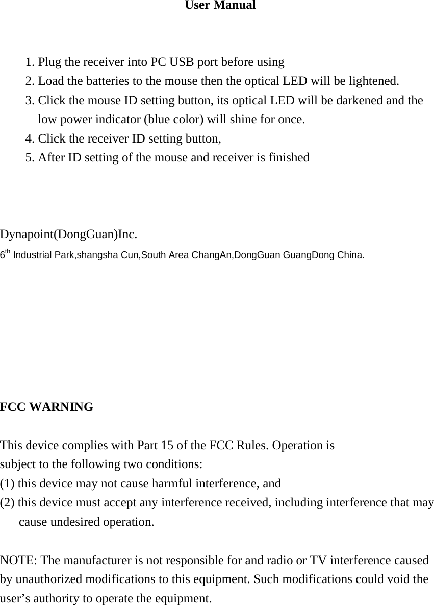 User Manual   1. Plug the receiver into PC USB port before using 2. Load the batteries to the mouse then the optical LED will be lightened. 3. Click the mouse ID setting button, its optical LED will be darkened and the low power indicator (blue color) will shine for once. 4. Click the receiver ID setting button, 5. After ID setting of the mouse and receiver is finished        Dynapoint(DongGuan)Inc. 6th Industrial Park,shangsha Cun,South Area ChangAn,DongGuan GuangDong China.        FCC WARNING  This device complies with Part 15 of the FCC Rules. Operation is subject to the following two conditions: (1) this device may not cause harmful interference, and (2) this device must accept any interference received, including interference that may cause undesired operation.  NOTE: The manufacturer is not responsible for and radio or TV interference caused by unauthorized modifications to this equipment. Such modifications could void the user&rsquo;s authority to operate the equipment.    