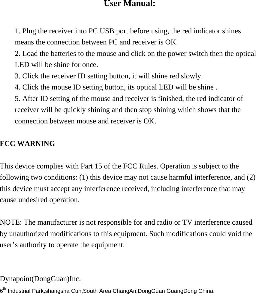 User Manual:  1. Plug the receiver into PC USB port before using, the red indicator shines means the connection between PC and receiver is OK. 2. Load the batteries to the mouse and click on the power switch then the optical LED will be shine for once. 3. Click the receiver ID setting button, it will shine red slowly. 4. Click the mouse ID setting button, its optical LED will be shine . 5. After ID setting of the mouse and receiver is finished, the red indicator of receiver will be quickly shining and then stop shining which shows that the connection between mouse and receiver is OK.        FCC WARNING     This device complies with Part 15 of the FCC Rules. Operation is subject to the following two conditions: (1) this device may not cause harmful interference, and (2) this device must accept any interference received, including interference that may cause undesired operation.    NOTE: The manufacturer is not responsible for and radio or TV interference caused by unauthorized modifications to this equipment. Such modifications could void the user&rsquo;s authority to operate the equipment.   Dynapoint(DongGuan)Inc. 6th Industrial Park,shangsha Cun,South Area ChangAn,DongGuan GuangDong China. 