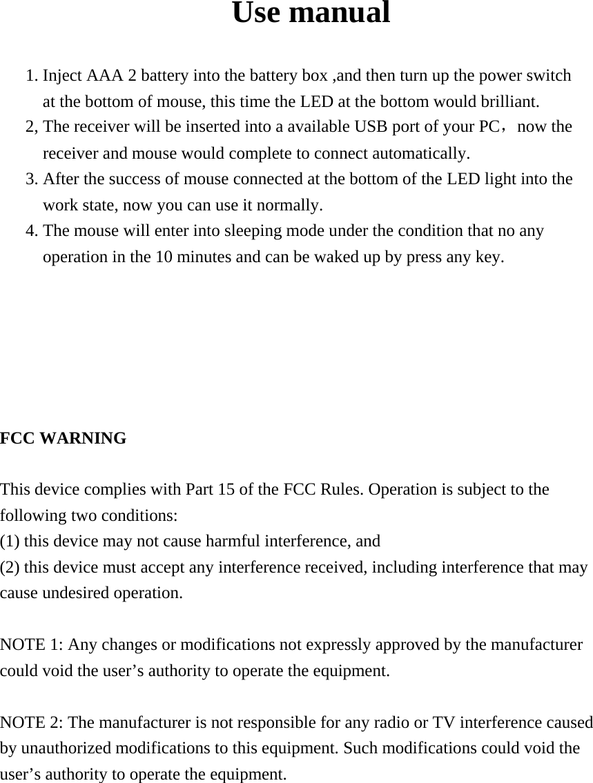  Use manual  1. Inject AAA 2 battery into the battery box ,and then turn up the power switch   at the bottom of mouse, this time the LED at the bottom would brilliant.   2, The receiver will be inserted into a available USB port of your PC，now the receiver and mouse would complete to connect automatically. 3. After the success of mouse connected at the bottom of the LED light into the work state, now you can use it normally.     4. The mouse will enter into sleeping mode under the condition that no any operation in the 10 minutes and can be waked up by press any key.         FCC WARNING  This device complies with Part 15 of the FCC Rules. Operation is subject to the following two conditions: (1) this device may not cause harmful interference, and (2) this device must accept any interference received, including interference that may cause undesired operation.  NOTE 1: Any changes or modifications not expressly approved by the manufacturer could void the user&rsquo;s authority to operate the equipment.  NOTE 2: The manufacturer is not responsible for any radio or TV interference caused by unauthorized modifications to this equipment. Such modifications could void the user&rsquo;s authority to operate the equipment.  