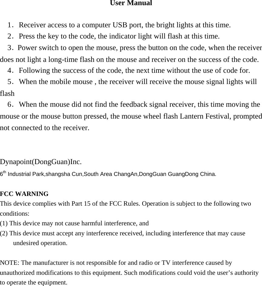 User Manual  1．Receiver access to a computer USB port, the bright lights at this time. 2．Press the key to the code, the indicator light will flash at this time. 3．Power switch to open the mouse, press the button on the code, when the receiver does not light a long-time flash on the mouse and receiver on the success of the code.   4．Following the success of the code, the next time without the use of code for. 5．When the mobile mouse , the receiver will receive the mouse signal lights will flash 6．When the mouse did not find the feedback signal receiver, this time moving the mouse or the mouse button pressed, the mouse wheel flash Lantern Festival, prompted not connected to the receiver.     Dynapoint(DongGuan)Inc. 6th Industrial Park,shangsha Cun,South Area ChangAn,DongGuan GuangDong China.  FCC WARNING This device complies with Part 15 of the FCC Rules. Operation is subject to the following two conditions: (1) This device may not cause harmful interference, and (2) This device must accept any interference received, including interference that may cause undesired operation.  NOTE: The manufacturer is not responsible for and radio or TV interference caused by unauthorized modifications to this equipment. Such modifications could void the user&rsquo;s authority to operate the equipment.   