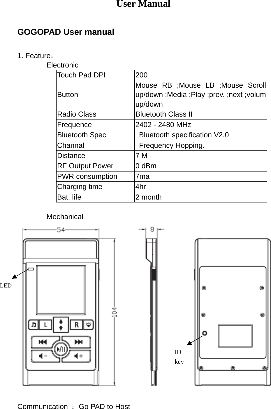 User Manual  GOGOPAD User manual  1. Feature：         Electronic Touch Pad DPI  200 Button Mouse RB ;Mouse LB ;Mouse Scroll up/down ;Media ;Play ;prev. ;next ;volum up/down Radio Class  Bluetooth Class II Frequence  2402 - 2480 MHz Bluetooth Spec    Bluetooth specification V2.0 Channal  Frequency Hopping. Distance 7 M RF Output Power  0 dBm PWR consumption  7ma Charging time  4hr Bat. life  2 month          Mechanical                        Communication  ：Go PAD to Host ID keyLED 