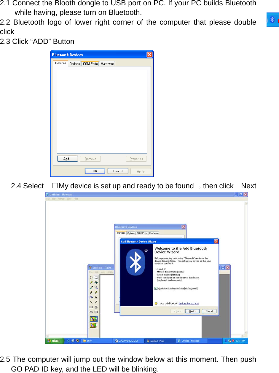2.1 Connect the Blooth dongle to USB port on PC. If your PC builds Bluetooth while having, please turn on Bluetooth. 2.2 Bluetooth logo of lower right corner of the computer that please double click  2.3 Click &ldquo;ADD&rdquo; Button  2.4 Select    □My device is set up and ready to be found  。then click  Next                   2.5 The computer will jump out the window below at this moment. Then push GO PAD ID key, and the LED will be blinking. 