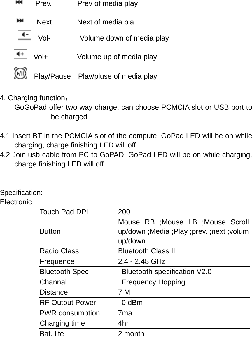    Prev.       Prev of media play       Next       Next of media pla   Vol-        Volume down of media play   Vol+        Volume up of media play   Play/Pause  Play/pluse of media play  4. Charging function：         GoGoPad offer two way charge, can choose PCMCIA slot or USB port to be charged   4.1 Insert BT in the PCMCIA slot of the compute. GoPad LED will be on while charging, charge finishing LED will off 4.2 Join usb cable from PC to GoPAD. GoPad LED will be on while charging, charge finishing LED will off   Specification: Electronic Touch Pad DPI  200 Button Mouse RB ;Mouse LB ;Mouse Scroll up/down ;Media ;Play ;prev. ;next ;volum up/down Radio Class  Bluetooth Class II Frequence  2.4 - 2.48 GHz Bluetooth Spec    Bluetooth specification V2.0 Channal  Frequency Hopping. Distance 7 M RF Output Power    0 dBm PWR consumption  7ma Charging time  4hr Bat. life  2 month         