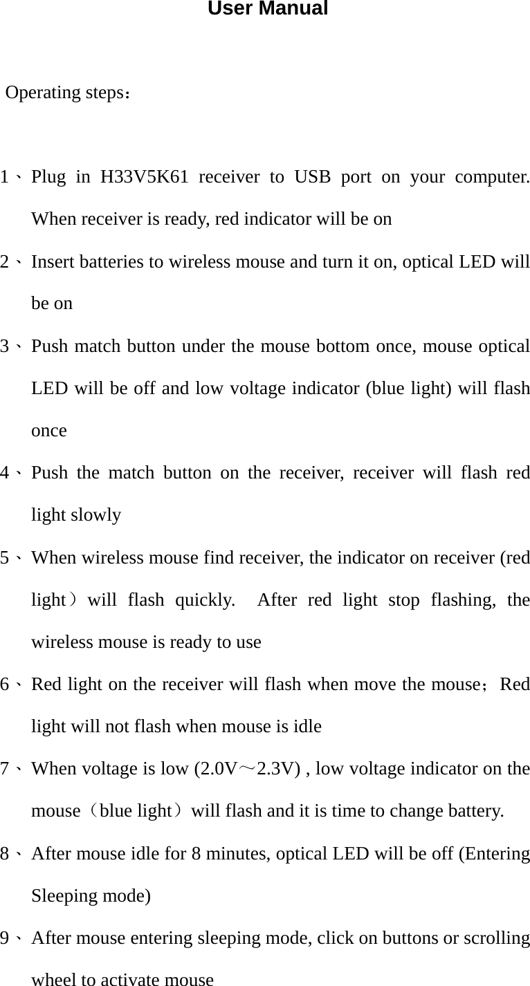 User Manual  Operating steps：  1、 Plug in H33V5K61 receiver to USB port on your computer.  When receiver is ready, red indicator will be on 2、 Insert batteries to wireless mouse and turn it on, optical LED will be on 3、 Push match button under the mouse bottom once, mouse optical LED will be off and low voltage indicator (blue light) will flash once 4、 Push the match button on the receiver, receiver will flash red light slowly 5、 When wireless mouse find receiver, the indicator on receiver (red light）will flash quickly.  After red light stop flashing, the wireless mouse is ready to use 6、 Red light on the receiver will flash when move the mouse；Red light will not flash when mouse is idle 7、 When voltage is low (2.0V～2.3V) , low voltage indicator on the mouse（blue light）will flash and it is time to change battery. 8、 After mouse idle for 8 minutes, optical LED will be off (Entering Sleeping mode) 9、 After mouse entering sleeping mode, click on buttons or scrolling wheel to activate mouse 