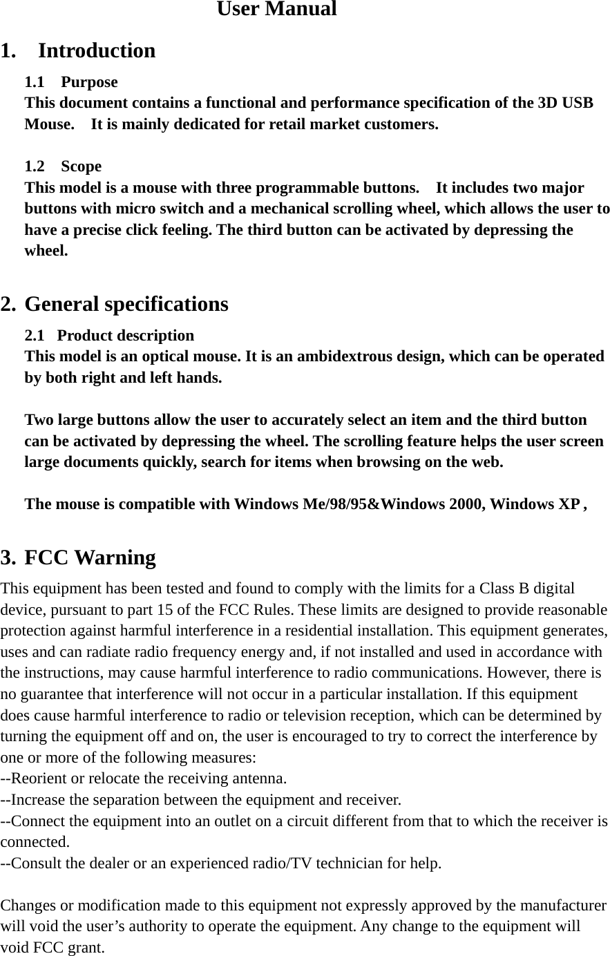 User Manual 1.  Introduction 1.1  Purpose This document contains a functional and performance specification of the 3D USB Mouse.    It is mainly dedicated for retail market customers.  1.2  Scope This model is a mouse with three programmable buttons.    It includes two major buttons with micro switch and a mechanical scrolling wheel, which allows the user to have a precise click feeling. The third button can be activated by depressing the wheel.   2. General specifications 2.1  Product description This model is an optical mouse. It is an ambidextrous design, which can be operated by both right and left hands.  Two large buttons allow the user to accurately select an item and the third button can be activated by depressing the wheel. The scrolling feature helps the user screen large documents quickly, search for items when browsing on the web.  The mouse is compatible with Windows Me/98/95&amp;Windows 2000, Windows XP ,  3. FCC Warning This equipment has been tested and found to comply with the limits for a Class B digital device, pursuant to part 15 of the FCC Rules. These limits are designed to provide reasonable protection against harmful interference in a residential installation. This equipment generates, uses and can radiate radio frequency energy and, if not installed and used in accordance with the instructions, may cause harmful interference to radio communications. However, there is no guarantee that interference will not occur in a particular installation. If this equipment does cause harmful interference to radio or television reception, which can be determined by turning the equipment off and on, the user is encouraged to try to correct the interference by one or more of the following measures: --Reorient or relocate the receiving antenna. --Increase the separation between the equipment and receiver. --Connect the equipment into an outlet on a circuit different from that to which the receiver is connected. --Consult the dealer or an experienced radio/TV technician for help.  Changes or modification made to this equipment not expressly approved by the manufacturer will void the user&rsquo;s authority to operate the equipment. Any change to the equipment will void FCC grant.  