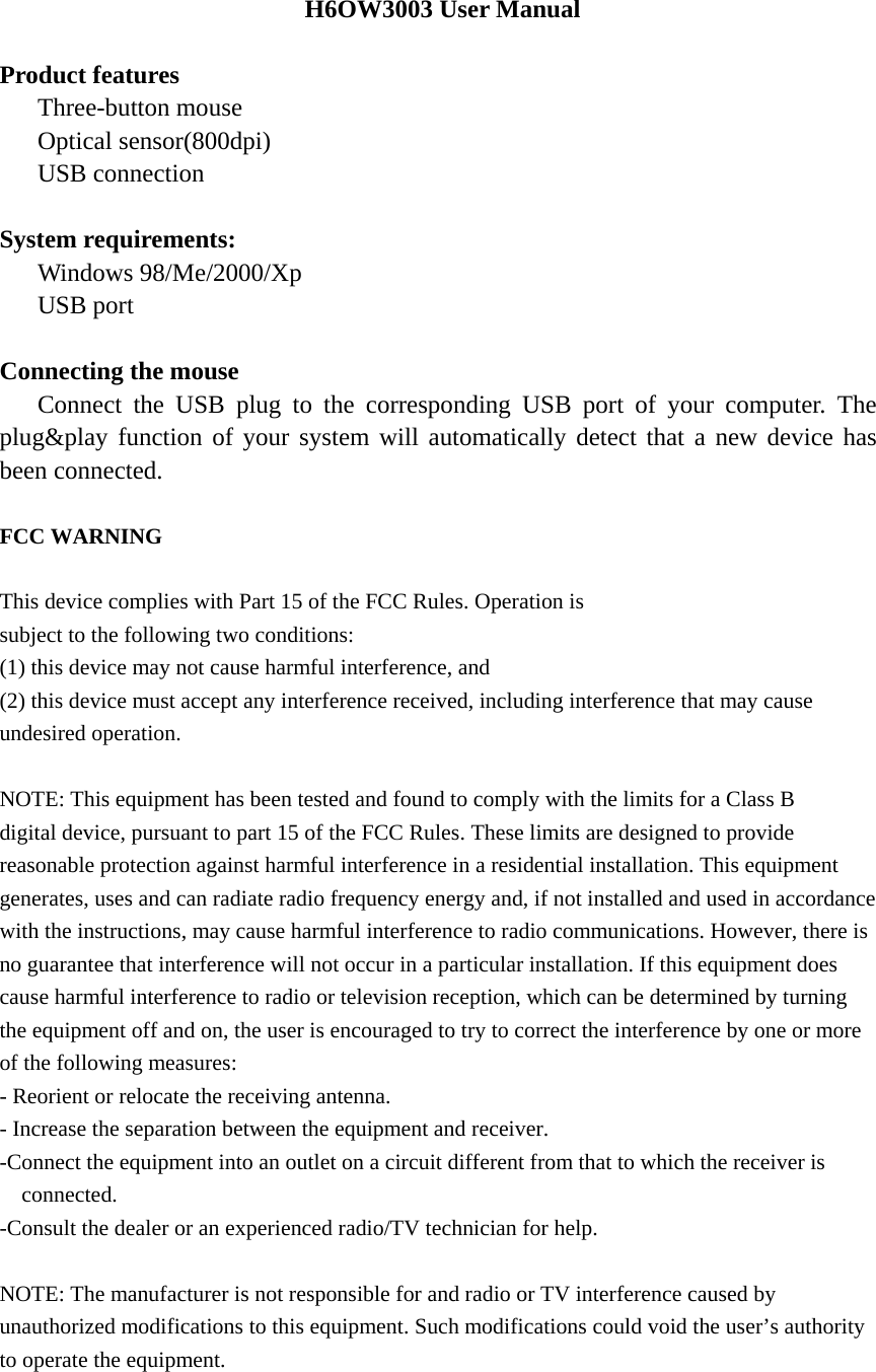 H6OW3003 User Manual  Product features    Three-button mouse    Optical sensor(800dpi)    USB connection  System requirements:    Windows 98/Me/2000/Xp    USB port  Connecting the mouse    Connect the USB plug to the corresponding USB port of your computer. The plug&amp;play function of your system will automatically detect that a new device has been connected.  FCC WARNING  This device complies with Part 15 of the FCC Rules. Operation is subject to the following two conditions: (1) this device may not cause harmful interference, and (2) this device must accept any interference received, including interference that may cause undesired operation.  NOTE: This equipment has been tested and found to comply with the limits for a Class B digital device, pursuant to part 15 of the FCC Rules. These limits are designed to provide reasonable protection against harmful interference in a residential installation. This equipment generates, uses and can radiate radio frequency energy and, if not installed and used in accordance with the instructions, may cause harmful interference to radio communications. However, there is no guarantee that interference will not occur in a particular installation. If this equipment does cause harmful interference to radio or television reception, which can be determined by turning the equipment off and on, the user is encouraged to try to correct the interference by one or more of the following measures: - Reorient or relocate the receiving antenna. - Increase the separation between the equipment and receiver. -Connect the equipment into an outlet on a circuit different from that to which the receiver is connected. -Consult the dealer or an experienced radio/TV technician for help.  NOTE: The manufacturer is not responsible for and radio or TV interference caused by unauthorized modifications to this equipment. Such modifications could void the user&rsquo;s authority to operate the equipment.   