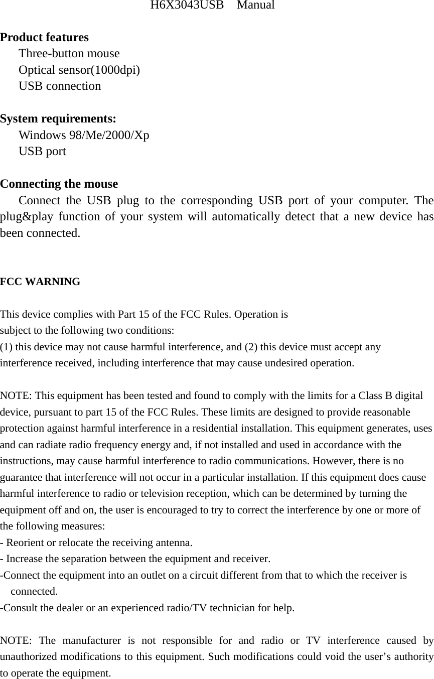H6X3043USB  Manual  Product features    Three-button mouse    Optical sensor(1000dpi)    USB connection  System requirements:    Windows 98/Me/2000/Xp    USB port  Connecting the mouse    Connect the USB plug to the corresponding USB port of your computer. The plug&amp;play function of your system will automatically detect that a new device has been connected.   FCC WARNING  This device complies with Part 15 of the FCC Rules. Operation is subject to the following two conditions: (1) this device may not cause harmful interference, and (2) this device must accept any interference received, including interference that may cause undesired operation.  NOTE: This equipment has been tested and found to comply with the limits for a Class B digital device, pursuant to part 15 of the FCC Rules. These limits are designed to provide reasonable protection against harmful interference in a residential installation. This equipment generates, uses and can radiate radio frequency energy and, if not installed and used in accordance with the instructions, may cause harmful interference to radio communications. However, there is no guarantee that interference will not occur in a particular installation. If this equipment does cause harmful interference to radio or television reception, which can be determined by turning the equipment off and on, the user is encouraged to try to correct the interference by one or more of the following measures: - Reorient or relocate the receiving antenna. - Increase the separation between the equipment and receiver. -Connect the equipment into an outlet on a circuit different from that to which the receiver is connected. -Consult the dealer or an experienced radio/TV technician for help.  NOTE: The manufacturer is not responsible for and radio or TV interference caused by unauthorized modifications to this equipment. Such modifications could void the user&rsquo;s authority to operate the equipment.   