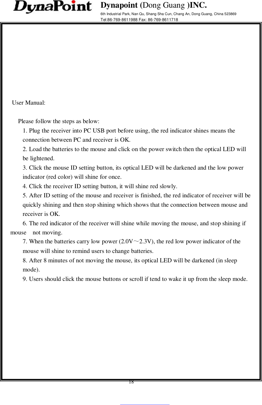    18  Dynapoint (Dong Guang )INC.  6th Industrial Park, Nan Qu, Shang Sha Cun, Chang An, Dong Guang, China 523869 Tel:86-769-8611988 Fax: 86-769-8611718            User Manual:    Please follow the steps as below: 1. Plug the receiver into PC USB port before using, the red indicator shines means the connection between PC and receiver is OK. 2. Load the batteries to the mouse and click on the power switch then the optical LED will be lightened. 3. Click the mouse ID setting button, its optical LED will be darkened and the low power indicator (red color) will shine for once. 4. Click the receiver ID setting button, it will shine red slowly. 5. After ID setting of the mouse and receiver is finished, the red indicator of receiver will be quickly shining and then stop shining which shows that the connection between mouse and receiver is OK.      6. The red indicator of the receiver will shine while moving the mouse, and stop shining if  mouse  not moving. 7. When the batteries carry low power (2.0V～2.3V), the red low power indicator of the mouse will shine to remind users to change batteries. 8. After 8 minutes of not moving the mouse, its optical LED will be darkened (in sleep mode). 9. Users should click the mouse buttons or scroll if tend to wake it up from the sleep mode.                                    