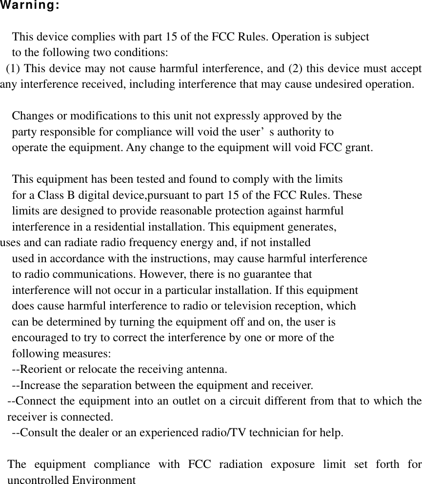 Warning:  This device complies with part 15 of the FCC Rules. Operation is subject   to the following two conditions:   (1) This device may not cause harmful interference, and (2) this device must accept any interference received, including interference that may cause undesired operation.  Changes or modifications to this unit not expressly approved by the   party responsible for compliance will void the user&rsquo;s authority to   operate the equipment. Any change to the equipment will void FCC grant.  This equipment has been tested and found to comply with the limits   for a Class B digital device,pursuant to part 15 of the FCC Rules. These   limits are designed to provide reasonable protection against harmful   interference in a residential installation. This equipment generates,   uses and can radiate radio frequency energy and, if not installed used in accordance with the instructions, may cause harmful interference     to radio communications. However, there is no guarantee that   interference will not occur in a particular installation. If this equipment   does cause harmful interference to radio or television reception, which     can be determined by turning the equipment off and on, the user is   encouraged to try to correct the interference by one or more of the   following measures: --Reorient or relocate the receiving antenna. --Increase the separation between the equipment and receiver. --Connect the equipment into an outlet on a circuit different from that to which the receiver is connected. --Consult the dealer or an experienced radio/TV technician for help.  The equipment compliance with FCC radiation exposure limit set forth for uncontrolled Environment   