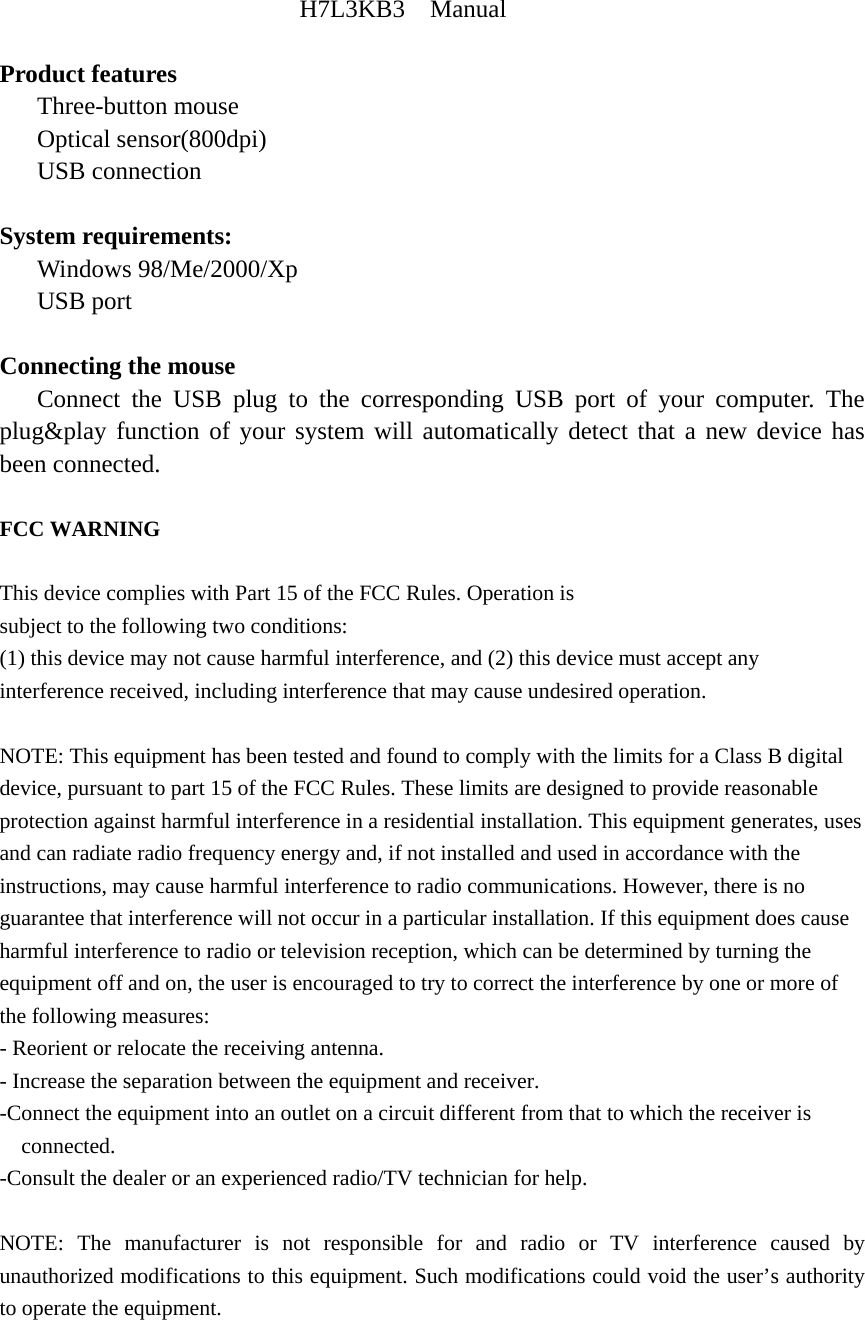 H7L3KB3  Manual  Product features    Three-button mouse    Optical sensor(800dpi)    USB connection  System requirements:    Windows 98/Me/2000/Xp    USB port  Connecting the mouse    Connect the USB plug to the corresponding USB port of your computer. The plug&amp;play function of your system will automatically detect that a new device has been connected.  FCC WARNING  This device complies with Part 15 of the FCC Rules. Operation is subject to the following two conditions: (1) this device may not cause harmful interference, and (2) this device must accept any interference received, including interference that may cause undesired operation.  NOTE: This equipment has been tested and found to comply with the limits for a Class B digital device, pursuant to part 15 of the FCC Rules. These limits are designed to provide reasonable protection against harmful interference in a residential installation. This equipment generates, uses and can radiate radio frequency energy and, if not installed and used in accordance with the instructions, may cause harmful interference to radio communications. However, there is no guarantee that interference will not occur in a particular installation. If this equipment does cause harmful interference to radio or television reception, which can be determined by turning the equipment off and on, the user is encouraged to try to correct the interference by one or more of the following measures: - Reorient or relocate the receiving antenna. - Increase the separation between the equipment and receiver. -Connect the equipment into an outlet on a circuit different from that to which the receiver is connected. -Consult the dealer or an experienced radio/TV technician for help.  NOTE: The manufacturer is not responsible for and radio or TV interference caused by unauthorized modifications to this equipment. Such modifications could void the user&rsquo;s authority to operate the equipment.   