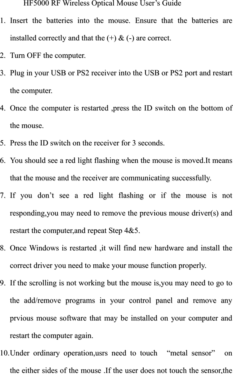 HHFF55000000  RRFF  WWiirreelleessss  OOppttiiccaall  MMoouussee  UUsseerr&rsquo;&rsquo;ss  GGuuiiddee  11..  IInnsseerrtt  tthhee  bbaatttteerriieess  iinnttoo  tthhee  mmoouussee..  EEnnssuurree  tthhaatt  tthhee  bbaatttteerriieess  aarree  iinnssttaalllleedd  ccoorrrreeccttllyy  aanndd  tthhaatt  tthhee  ((++))  &amp;&amp;  ((--))  aarree  ccoorrrreecctt..  22..  TTuurrnn  OOFFFF  tthhee  ccoommppuutteerr..  33..  PPlluugg  iinn  yyoouurr  UUSSBB  oorr  PPSS22  rreecceeiivveerr  iinnttoo  tthhee  UUSSBB  oorr  PPSS22  ppoorrtt  aanndd  rreessttaarrtt  tthhee  ccoommppuutteerr..  44..  OOnnccee  tthhee  ccoommppuutteerr  iiss  rreessttaarrtteedd  ,,pprreessss  tthhee  IIDD  sswwiittcchh  oonn  tthhee  bboottttoomm  ooff  tthhee  mmoouussee..  55..  PPrreessss  tthhee  IIDD  sswwiittcchh  oonn  tthhee  rreecceeiivveerr  ffoorr  33  sseeccoonnddss..  66..  YYoouu  sshhoouulldd  sseeee  aa  rreedd  lliigghhtt  ffllaasshhiinngg  wwhheenn  tthhee  mmoouussee  iiss  mmoovveedd..IItt  mmeeaannss  tthhaatt  tthhee  mmoouussee  aanndd  tthhee  rreecceeiivveerr  aarree  ccoommmmuunniiccaattiinngg  ssuucccceessssffuullllyy..  77..  IIff  yyoouu  ddoonn&rsquo;&rsquo;tt  sseeee  aa  rreedd  lliigghhtt  ffllaasshhiinngg  oorr  iiff  tthhee  mmoouussee  iiss  nnoott  rreessppoonnddiinngg,,yyoouu  mmaayy  nneeeedd  ttoo  rreemmoovvee  tthhee  pprreevviioouuss  mmoouussee  ddrriivveerr((ss))  aanndd  rreessttaarrtt  tthhee  ccoommppuutteerr,,aanndd  rreeppeeaatt  SStteepp  44&amp;&amp;55..  88..  OOnnccee  WWiinnddoowwss  iiss  rreessttaarrtteedd  ,,iitt  wwiillll  ffiinndd  nneeww  hhaarrddwwaarree  aanndd  iinnssttaallll  tthhee  ccoorrrreecctt  ddrriivveerr  yyoouu  nneeeedd  ttoo  mmaakkee  yyoouurr  mmoouussee  ffuunnccttiioonn  pprrooppeerrllyy..  99..  IIff  tthhee  ssccrroolllliinngg  iiss  nnoott  wwoorrkkiinngg  bbuutt  tthhee  mmoouussee  iiss,,yyoouu  mmaayy  nneeeedd  ttoo  ggoo  ttoo  tthhee  aadddd//rreemmoovvee  pprrooggrraammss  iinn  yyoouurr  ccoonnttrrooll  ppaanneell  aanndd  rreemmoovvee  aannyy  pprrvviioouuss  mmoouussee  ssooffttwwaarree  tthhaatt  mmaayy  bbee  iinnssttaalllleedd  oonn  yyoouurr  ccoommppuutteerr  aanndd  rreessttaarrtt  tthhee  ccoommppuutteerr  aaggaaiinn..  1100..  UUnnddeerr  oorrddiinnaarryy  ooppeerraattiioonn,,uussrrss  nneeeedd  ttoo  ttoouucchh    &ldquo;&ldquo;mmeettaall  sseennssoorr&rdquo;&rdquo;    oonn  tthhee  eeiitthheerr  ssiiddeess  ooff  tthhee  mmoouussee  ..IIff  tthhee  uusseerr  ddooeess  nnoott  ttoouucchh  tthhee  sseennssoorr,,tthhee  