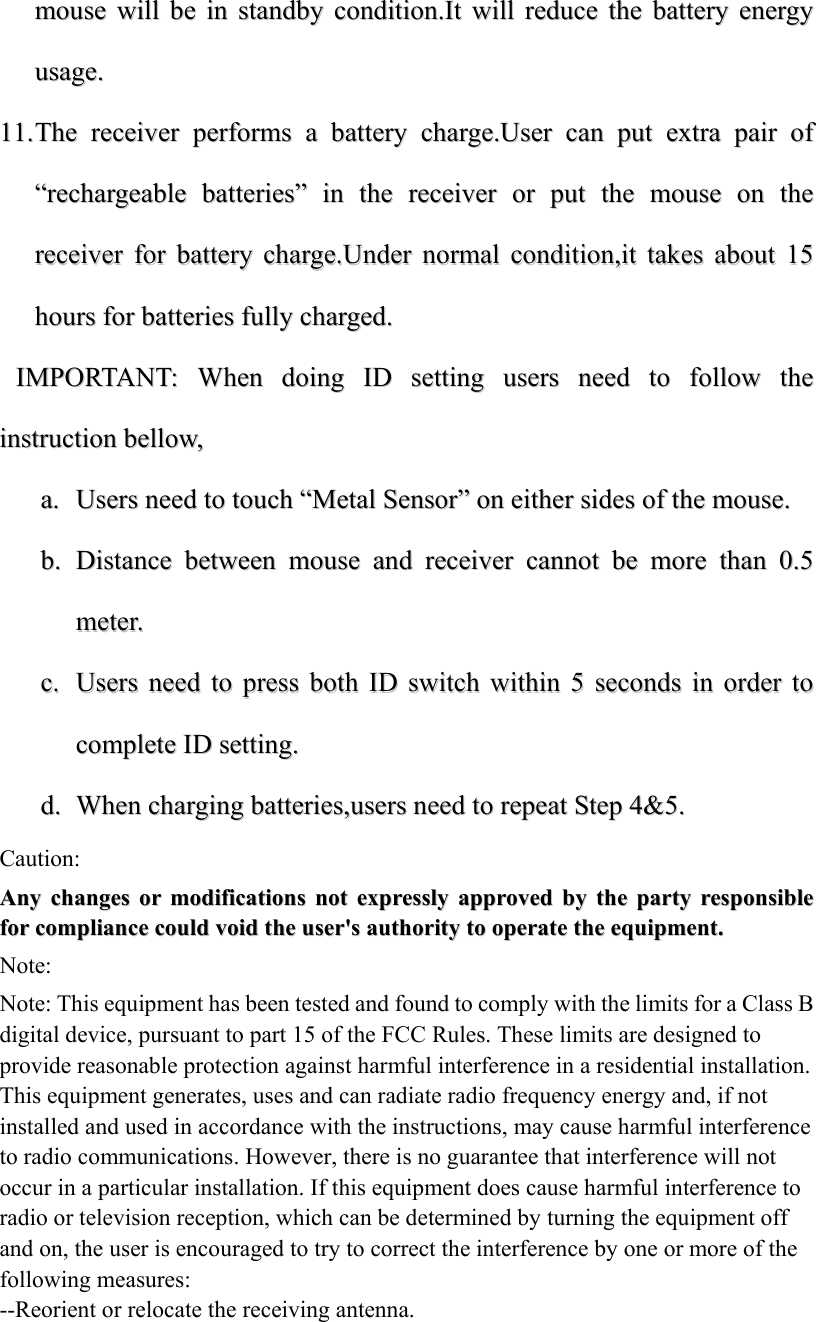 mmoouussee  wwiillll  bbee  iinn  ssttaannddbbyy  ccoonnddiittiioonn..IItt  wwiillll  rreedduuccee  tthhee  bbaatttteerryy  eenneerrggyy  uussaaggee..  1111..  TThhee  rreecceeiivveerr  ppeerrffoorrmmss  aa  bbaatttteerryy  cchhaarrggee..UUsseerr  ccaann  ppuutt  eexxttrraa  ppaaiirr  ooff  &ldquo;&ldquo;rreecchhaarrggeeaabbllee  bbaatttteerriieess&rdquo;&rdquo;  iinn  tthhee  rreecceeiivveerr  oorr  ppuutt  tthhee  mmoouussee  oonn  tthhee  rreecceeiivveerr  ffoorr  bbaatttteerryy  cchhaarrggee..UUnnddeerr  nnoorrmmaall  ccoonnddiittiioonn,,iitt  ttaakkeess  aabboouutt  1155  hhoouurrss  ffoorr  bbaatttteerriieess  ffuullllyy  cchhaarrggeedd..    IIMMPPOORRTTAANNTT::  WWhheenn  ddooiinngg  IIDD  sseettttiinngg  uusseerrss  nneeeedd  ttoo  ffoollllooww  tthhee  iinnssttrruuccttiioonn  bbeellllooww,,  aa..  UUsseerrss  nneeeedd  ttoo  ttoouucchh  &ldquo;&ldquo;MMeettaall  SSeennssoorr&rdquo;&rdquo;  oonn  eeiitthheerr  ssiiddeess  ooff  tthhee  mmoouussee..  bb..  DDiissttaannccee  bbeettwweeeenn  mmoouussee  aanndd  rreecceeiivveerr  ccaannnnoott  bbee  mmoorree  tthhaann  00..55  mmeetteerr..  cc..  UUsseerrss  nneeeedd  ttoo  pprreessss  bbootthh  IIDD  sswwiittcchh  wwiitthhiinn  55  sseeccoonnddss  iinn  oorrddeerr  ttoo  ccoommpplleettee  IIDD  sseettttiinngg..  dd..  WWhheenn  cchhaarrggiinngg  bbaatttteerriieess,,uusseerrss  nneeeedd  ttoo  rreeppeeaatt  SStteepp  44&amp;&amp;55..          Caution: AAnnyy  cchhaannggeess  oorr  mmooddiiffiiccaattiioonnss  nnoott  eexxpprreessssllyy  aapppprroovveedd  bbyy  tthhee  ppaarrttyy  rreessppoonnssiibbllee  ffoorr  ccoommpplliiaannccee  ccoouulldd  vvooiidd  tthhee  uusseerr''ss  aauutthhoorriittyy  ttoo  ooppeerraattee  tthhee  eeqquuiippmmeenntt..  Note:  Note: This equipment has been tested and found to comply with the limits for a Class B digital device, pursuant to part 15 of the FCC Rules. These limits are designed to provide reasonable protection against harmful interference in a residential installation. This equipment generates, uses and can radiate radio frequency energy and, if not installed and used in accordance with the instructions, may cause harmful interference to radio communications. However, there is no guarantee that interference will not occur in a particular installation. If this equipment does cause harmful interference to radio or television reception, which can be determined by turning the equipment off and on, the user is encouraged to try to correct the interference by one or more of the following measures: --Reorient or relocate the receiving antenna. 