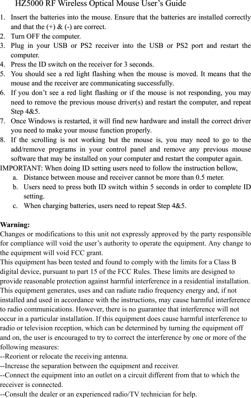 HHZZ55000000  RRFF  WWiirreelleessss  OOppttiiccaall  MMoouussee  UUsseerr&rsquo;&rsquo;ss  GGuuiiddee  11..  IInnsseerrtt  tthhee  bbaatttteerriieess  iinnttoo  tthhee  mmoouussee..  EEnnssuurree  tthhaatt  tthhee  bbaatttteerriieess  aarree  iinnssttaalllleedd  ccoorrrreeccttllyy  aanndd  tthhaatt  tthhee  ((++))  &amp;&amp;  ((--))  aarree  ccoorrrreecctt..  22..  TTuurrnn  OOFFFF  tthhee  ccoommppuutteerr..  33..  PPlluugg  iinn  yyoouurr  UUSSBB  oorr  PPSS22  rreecceeiivveerr  iinnttoo  tthhee  UUSSBB  oorr  PPSS22  ppoorrtt  aanndd  rreessttaarrtt  tthhee  ccoommppuutteerr..  44..  PPrreessss  tthhee  IIDD  sswwiittcchh  oonn  tthhee  rreecceeiivveerr  ffoorr  33  sseeccoonnddss..  55..  YYoouu  sshhoouulldd  sseeee  aa  rreedd  lliigghhtt  ffllaasshhiinngg  wwhheenn  tthhee  mmoouussee  iiss  mmoovveedd..  IItt  mmeeaannss  tthhaatt  tthhee  mmoouussee  aanndd  tthhee  rreecceeiivveerr  aarree  ccoommmmuunniiccaattiinngg  ssuucccceessssffuullllyy..  66..  IIff  yyoouu  ddoonn&rsquo;&rsquo;tt  sseeee  aa  rreedd  lliigghhtt  ffllaasshhiinngg  oorr  iiff  tthhee  mmoouussee  iiss  nnoott  rreessppoonnddiinngg,,  yyoouu  mmaayy  nneeeedd  ttoo  rreemmoovvee  tthhee  pprreevviioouuss  mmoouussee  ddrriivveerr((ss))  aanndd  rreessttaarrtt  tthhee  ccoommppuutteerr,,  aanndd  rreeppeeaatt  SStteepp  44&amp;&amp;55..  77..  OOnnccee  WWiinnddoowwss  iiss  rreessttaarrtteedd,,  iitt  wwiillll  ffiinndd  nneeww  hhaarrddwwaarree  aanndd  iinnssttaallll  tthhee  ccoorrrreecctt  ddrriivveerr  yyoouu  nneeeedd  ttoo  mmaakkee  yyoouurr  mmoouussee  ffuunnccttiioonn  pprrooppeerrllyy..  88..  IIff  tthhee  ssccrroolllliinngg  iiss  nnoott  wwoorrkkiinngg  bbuutt  tthhee  mmoouussee  iiss,,  yyoouu  mmaayy  nneeeedd  ttoo  ggoo  ttoo  tthhee  aadddd//rreemmoovvee  pprrooggrraammss  iinn  yyoouurr  ccoonnttrrooll  ppaanneell  aanndd  rreemmoovvee  aannyy  pprreevviioouuss  mmoouussee  ssooffttwwaarree  tthhaatt  mmaayy  bbee  iinnssttaalllleedd  oonn  yyoouurr  ccoommppuutteerr  aanndd  rreessttaarrtt  tthhee  ccoommppuutteerr  aaggaaiinn..  IIMMPPOORRTTAANNTT::  WWhheenn  ddooiinngg  IIDD  sseettttiinngg  uusseerrss  nneeeedd  ttoo  ffoollllooww  tthhee  iinnssttrruuccttiioonn  bbeellllooww,,  aa..  DDiissttaannccee  bbeettwweeeenn  mmoouussee  aanndd  rreecceeiivveerr  ccaannnnoott  bbee  mmoorree  tthhaann  00..55  mmeetteerr..  bb..  UUsseerrss  nneeeedd  ttoo  pprreessss  bbootthh  IIDD  sswwiittcchh  wwiitthhiinn  55  sseeccoonnddss  iinn  oorrddeerr  ttoo  ccoommpplleettee  IIDD  sseettttiinngg..  cc..  WWhheenn  cchhaarrggiinngg  bbaatttteerriieess,,  uusseerrss  nneeeedd  ttoo  rreeppeeaatt  SStteepp  44&amp;&amp;55..            WWaarrnniinngg::    Changes or modifications to this unit not expressly approved by the party responsible for compliance will void the user&rsquo;s authority to operate the equipment. Any change to the equipment will void FCC grant. This equipment has been tested and found to comply with the limits for a Class B digital device, pursuant to part 15 of the FCC Rules. These limits are designed to provide reasonable protection against harmful interference in a residential installation. This equipment generates, uses and can radiate radio frequency energy and, if not installed and used in accordance with the instructions, may cause harmful interference to radio communications. However, there is no guarantee that interference will not occur in a particular installation. If this equipment does cause harmful interference to radio or television reception, which can be determined by turning the equipment off and on, the user is encouraged to try to correct the interference by one or more of the following measures: --Reorient or relocate the receiving antenna. --Increase the separation between the equipment and receiver. --Connect the equipment into an outlet on a circuit different from that to which the receiver is connected. --Consult the dealer or an experienced radio/TV technician for help.  