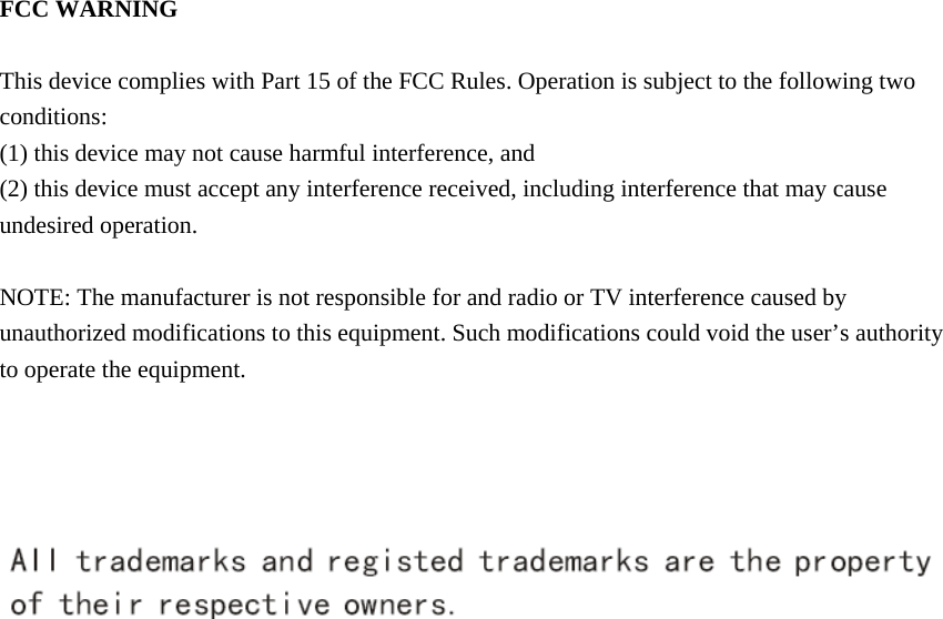  FCC WARNING  This device complies with Part 15 of the FCC Rules. Operation is subject to the following two conditions: (1) this device may not cause harmful interference, and (2) this device must accept any interference received, including interference that may cause undesired operation.  NOTE: The manufacturer is not responsible for and radio or TV interference caused by unauthorized modifications to this equipment. Such modifications could void the user&rsquo;s authority to operate the equipment.        