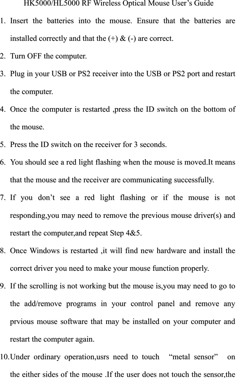 HHKK55000000//HHLL55000000  RRFF  WWiirreelleessss  OOppttiiccaall  MMoouussee  UUsseerr&rsquo;&rsquo;ss  GGuuiiddee  11..  IInnsseerrtt  tthhee  bbaatttteerriieess  iinnttoo  tthhee  mmoouussee..  EEnnssuurree  tthhaatt  tthhee  bbaatttteerriieess  aarree  iinnssttaalllleedd  ccoorrrreeccttllyy  aanndd  tthhaatt  tthhee  ((++))  &amp;&amp;  ((--))  aarree  ccoorrrreecctt..  22..  TTuurrnn  OOFFFF  tthhee  ccoommppuutteerr..  33..  PPlluugg  iinn  yyoouurr  UUSSBB  oorr  PPSS22  rreecceeiivveerr  iinnttoo  tthhee  UUSSBB  oorr  PPSS22  ppoorrtt  aanndd  rreessttaarrtt  tthhee  ccoommppuutteerr..  44..  OOnnccee  tthhee  ccoommppuutteerr  iiss  rreessttaarrtteedd  ,,pprreessss  tthhee  IIDD  sswwiittcchh  oonn  tthhee  bboottttoomm  ooff  tthhee  mmoouussee..  55..  PPrreessss  tthhee  IIDD  sswwiittcchh  oonn  tthhee  rreecceeiivveerr  ffoorr  33  sseeccoonnddss..  66..  YYoouu  sshhoouulldd  sseeee  aa  rreedd  lliigghhtt  ffllaasshhiinngg  wwhheenn  tthhee  mmoouussee  iiss  mmoovveedd..IItt  mmeeaannss  tthhaatt  tthhee  mmoouussee  aanndd  tthhee  rreecceeiivveerr  aarree  ccoommmmuunniiccaattiinngg  ssuucccceessssffuullllyy..  77..  IIff  yyoouu  ddoonn&rsquo;&rsquo;tt  sseeee  aa  rreedd  lliigghhtt  ffllaasshhiinngg  oorr  iiff  tthhee  mmoouussee  iiss  nnoott  rreessppoonnddiinngg,,yyoouu  mmaayy  nneeeedd  ttoo  rreemmoovvee  tthhee  pprreevviioouuss  mmoouussee  ddrriivveerr((ss))  aanndd  rreessttaarrtt  tthhee  ccoommppuutteerr,,aanndd  rreeppeeaatt  SStteepp  44&amp;&amp;55..  88..  OOnnccee  WWiinnddoowwss  iiss  rreessttaarrtteedd  ,,iitt  wwiillll  ffiinndd  nneeww  hhaarrddwwaarree  aanndd  iinnssttaallll  tthhee  ccoorrrreecctt  ddrriivveerr  yyoouu  nneeeedd  ttoo  mmaakkee  yyoouurr  mmoouussee  ffuunnccttiioonn  pprrooppeerrllyy..  99..  IIff  tthhee  ssccrroolllliinngg  iiss  nnoott  wwoorrkkiinngg  bbuutt  tthhee  mmoouussee  iiss,,yyoouu  mmaayy  nneeeedd  ttoo  ggoo  ttoo  tthhee  aadddd//rreemmoovvee  pprrooggrraammss  iinn  yyoouurr  ccoonnttrrooll  ppaanneell  aanndd  rreemmoovvee  aannyy  pprrvviioouuss  mmoouussee  ssooffttwwaarree  tthhaatt  mmaayy  bbee  iinnssttaalllleedd  oonn  yyoouurr  ccoommppuutteerr  aanndd  rreessttaarrtt  tthhee  ccoommppuutteerr  aaggaaiinn..  1100..  UUnnddeerr  oorrddiinnaarryy  ooppeerraattiioonn,,uussrrss  nneeeedd  ttoo  ttoouucchh    &ldquo;&ldquo;mmeettaall  sseennssoorr&rdquo;&rdquo;    oonn  tthhee  eeiitthheerr  ssiiddeess  ooff  tthhee  mmoouussee  ..IIff  tthhee  uusseerr  ddooeess  nnoott  ttoouucchh  tthhee  sseennssoorr,,tthhee  