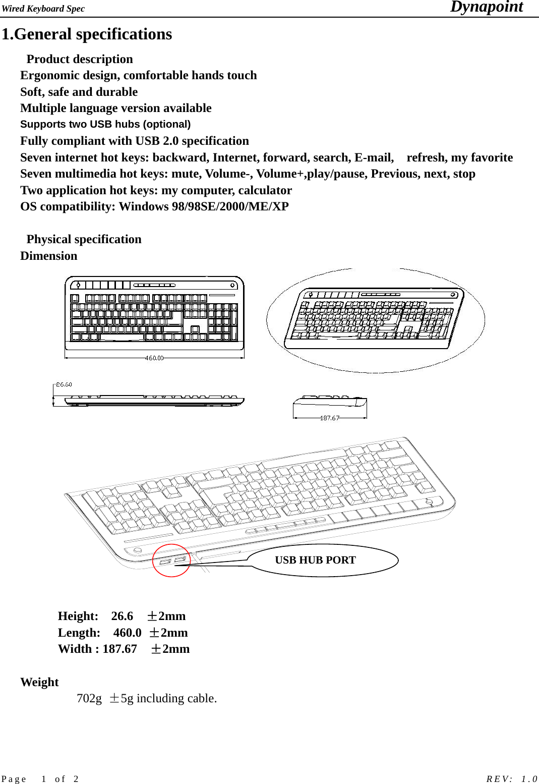 Wired Keyboard Spec                                                                             Dynapoint   Page  1 of 2                                                            REV: 1.0 1.General specifications   Product description Ergonomic design, comfortable hands touch   Soft, safe and durable Multiple language version available Supports two USB hubs (optional)   Fully compliant with USB 2.0 specification Seven internet hot keys: backward, Internet, forward, search, E-mail,    refresh, my favorite Seven multimedia hot keys: mute, Volume-, Volume+,play/pause, Previous, next, stop Two application hot keys: my computer, calculator OS compatibility: Windows 98/98SE/2000/ME/XP    Physical specification  Dimension     Height:  26.6  &plusmn;2mm Length:  460.0 &plusmn;2mm Width : 187.67    &plusmn;2mm   Weight  702g  &plusmn;5g including cable.        USB HUB PORT 