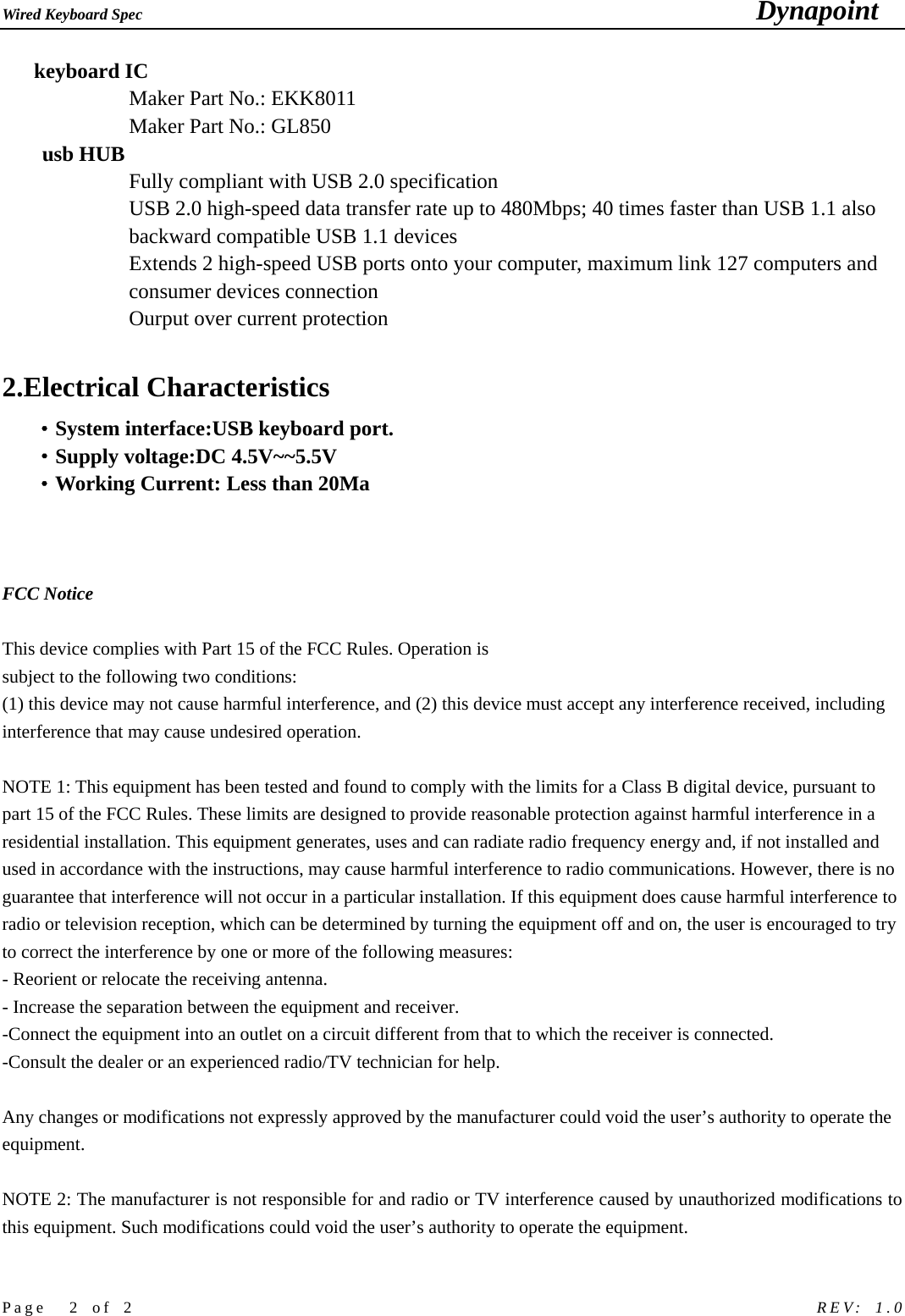 Wired Keyboard Spec                                                                             Dynapoint   Page  2 of 2                                                            REV: 1.0    keyboard IC Maker Part No.: EKK8011 Maker Part No.: GL850 usb HUB Fully compliant with USB 2.0 specification   USB 2.0 high-speed data transfer rate up to 480Mbps; 40 times faster than USB 1.1 also backward compatible USB 1.1 devices   Extends 2 high-speed USB ports onto your computer, maximum link 127 computers and consumer devices connection   Ourput over current protection  2.Electrical Characteristics &middot;System interface:USB keyboard port. &middot;Supply voltage:DC 4.5V~~5.5V &middot;Working Current: Less than 20Ma    FCC Notice  This device complies with Part 15 of the FCC Rules. Operation is subject to the following two conditions: (1) this device may not cause harmful interference, and (2) this device must accept any interference received, including interference that may cause undesired operation.  NOTE 1: This equipment has been tested and found to comply with the limits for a Class B digital device, pursuant to part 15 of the FCC Rules. These limits are designed to provide reasonable protection against harmful interference in a residential installation. This equipment generates, uses and can radiate radio frequency energy and, if not installed and used in accordance with the instructions, may cause harmful interference to radio communications. However, there is no guarantee that interference will not occur in a particular installation. If this equipment does cause harmful interference to radio or television reception, which can be determined by turning the equipment off and on, the user is encouraged to try to correct the interference by one or more of the following measures: - Reorient or relocate the receiving antenna. - Increase the separation between the equipment and receiver. -Connect the equipment into an outlet on a circuit different from that to which the receiver is connected. -Consult the dealer or an experienced radio/TV technician for help.  Any changes or modifications not expressly approved by the manufacturer could void the user&rsquo;s authority to operate the equipment.    NOTE 2: The manufacturer is not responsible for and radio or TV interference caused by unauthorized modifications to this equipment. Such modifications could void the user&rsquo;s authority to operate the equipment.  
