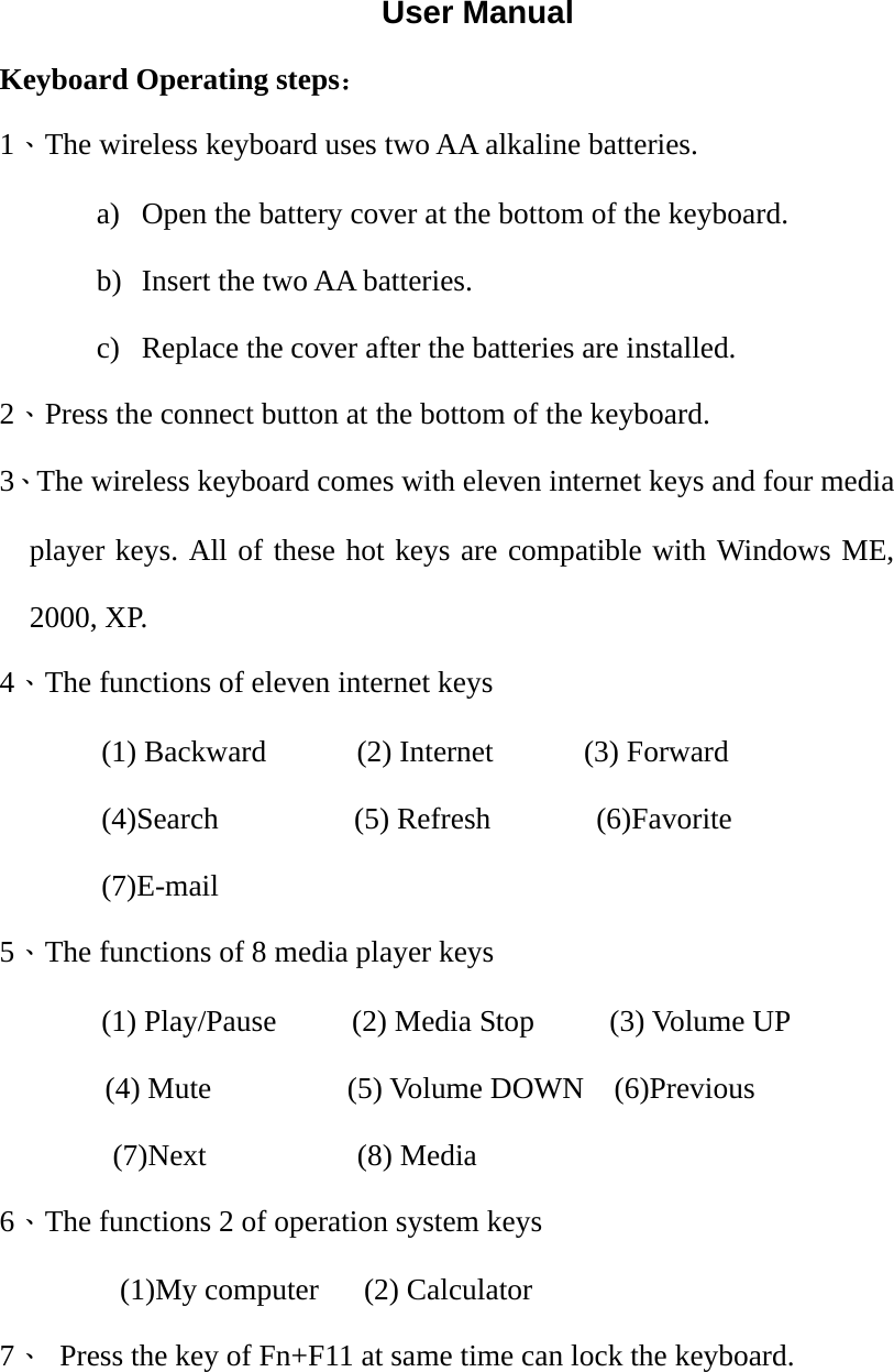 User Manual Keyboard Operating steps： 1、The wireless keyboard uses two AA alkaline batteries. a) Open the battery cover at the bottom of the keyboard. b) Insert the two AA batteries. c) Replace the cover after the batteries are installed. 2、Press the connect button at the bottom of the keyboard. 3、The wireless keyboard comes with eleven internet keys and four media player keys. All of these hot keys are compatible with Windows ME, 2000, XP. 4、The functions of eleven internet keys (1) Backward      (2) Internet      (3) Forward (4)Search         (5) Refresh       (6)Favorite (7)E-mail       5、The functions of 8 media player keys (1) Play/Pause     (2) Media Stop     (3) Volume UP  (4) Mute         (5) Volume DOWN    (6)Previous (7)Next          (8) Media   6、The functions 2 of operation system keys         (1)My computer   (2) Calculator 7、  Press the key of Fn+F11 at same time can lock the keyboard.    