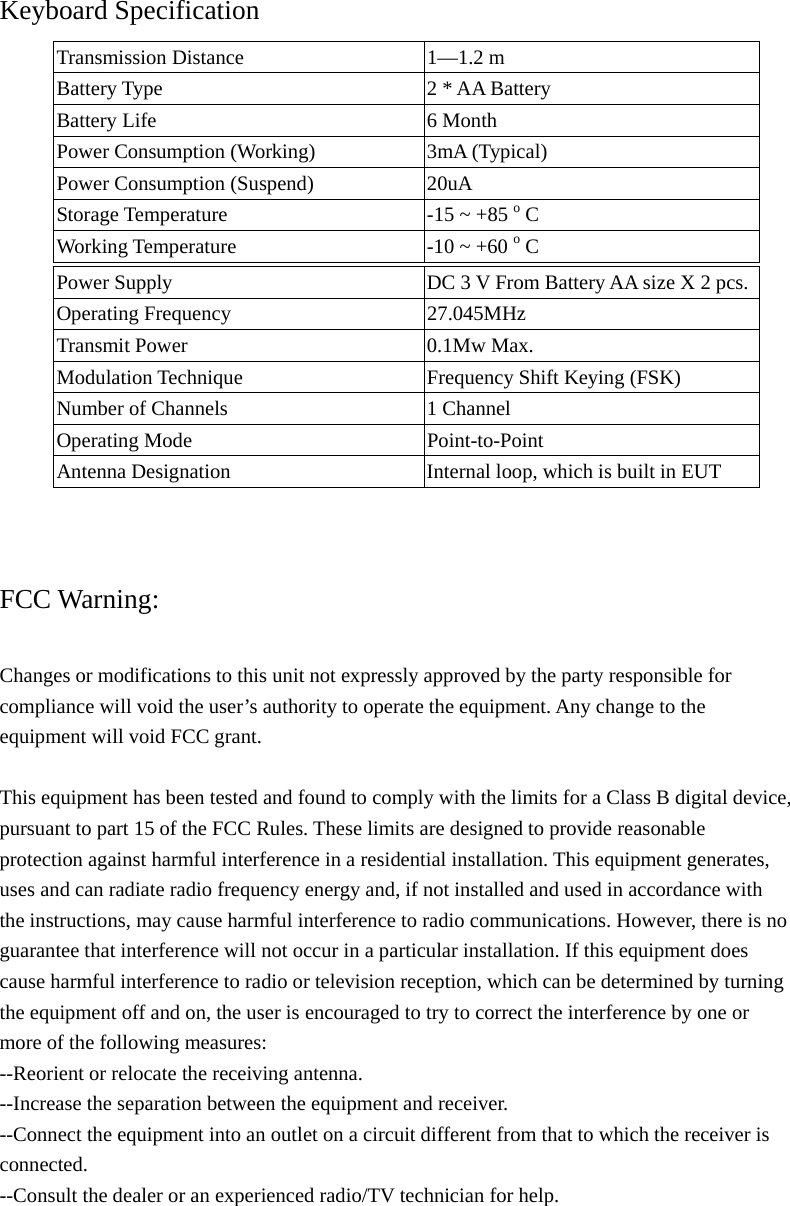Keyboard Specification Transmission Distance  1&mdash;1.2 m Battery Type      2 * AA Battery Battery Life  6 Month Power Consumption (Working)  3mA (Typical) Power Consumption (Suspend)    20uA Storage Temperature  -15 ~ +85 o C Working Temperature  -10 ~ +60 o C       FCC Warning:  Changes or modifications to this unit not expressly approved by the party responsible for compliance will void the user&rsquo;s authority to operate the equipment. Any change to the equipment will void FCC grant.  This equipment has been tested and found to comply with the limits for a Class B digital device, pursuant to part 15 of the FCC Rules. These limits are designed to provide reasonable protection against harmful interference in a residential installation. This equipment generates, uses and can radiate radio frequency energy and, if not installed and used in accordance with the instructions, may cause harmful interference to radio communications. However, there is no guarantee that interference will not occur in a particular installation. If this equipment does cause harmful interference to radio or television reception, which can be determined by turning the equipment off and on, the user is encouraged to try to correct the interference by one or more of the following measures: --Reorient or relocate the receiving antenna. --Increase the separation between the equipment and receiver. --Connect the equipment into an outlet on a circuit different from that to which the receiver is connected. --Consult the dealer or an experienced radio/TV technician for help.  Power Supply  DC 3 V From Battery AA size X 2 pcs. Operating Frequency  27.045MHz Transmit Power  0.1Mw Max. Modulation Technique  Frequency Shift Keying (FSK) Number of Channels  1 Channel   Operating Mode  Point-to-Point Antenna Designation  Internal loop, which is built in EUT 