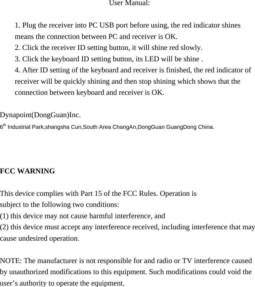 User Manual:  1. Plug the receiver into PC USB port before using, the red indicator shines means the connection between PC and receiver is OK. 2. Click the receiver ID setting button, it will shine red slowly. 3. Click the keyboard ID setting button, its LED will be shine . 4. After ID setting of the keyboard and receiver is finished, the red indicator of receiver will be quickly shining and then stop shining which shows that the connection between keyboard and receiver is OK.        Dynapoint(DongGuan)Inc. 6th Industrial Park,shangsha Cun,South Area ChangAn,DongGuan GuangDong China.    FCC WARNING  This device complies with Part 15 of the FCC Rules. Operation is subject to the following two conditions: (1) this device may not cause harmful interference, and (2) this device must accept any interference received, including interference that may cause undesired operation.  NOTE: The manufacturer is not responsible for and radio or TV interference caused by unauthorized modifications to this equipment. Such modifications could void the user&rsquo;s authority to operate the equipment.   