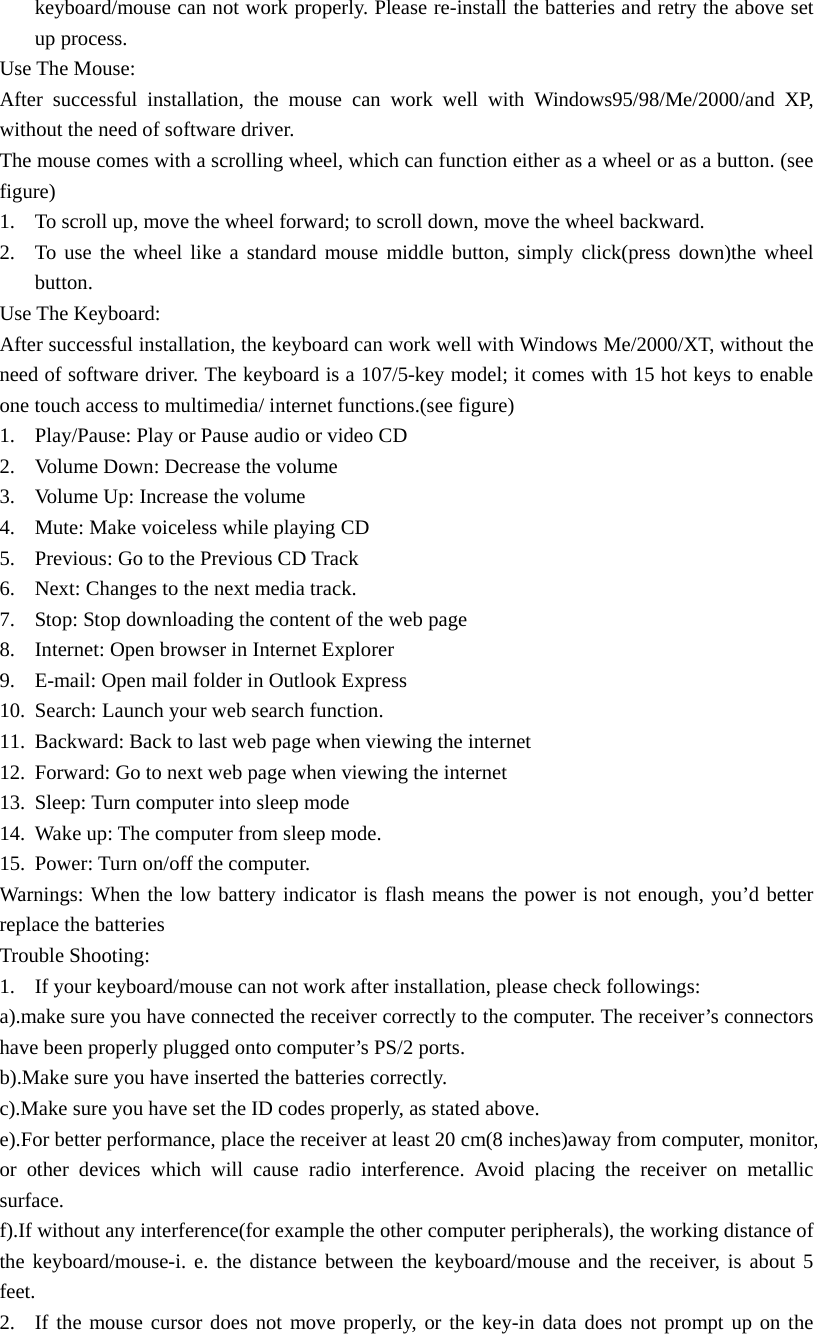keyboard/mouse can not work properly. Please re-install the batteries and retry the above set up process. Use The Mouse: After successful installation, the mouse can work well with Windows95/98/Me/2000/and XP, without the need of software driver. The mouse comes with a scrolling wheel, which can function either as a wheel or as a button. (see figure) 1.  To scroll up, move the wheel forward; to scroll down, move the wheel backward. 2.  To use the wheel like a standard mouse middle button, simply click(press down)the wheel button. Use The Keyboard: After successful installation, the keyboard can work well with Windows Me/2000/XT, without the need of software driver. The keyboard is a 107/5-key model; it comes with 15 hot keys to enable one touch access to multimedia/ internet functions.(see figure) 1.  Play/Pause: Play or Pause audio or video CD 2.  Volume Down: Decrease the volume 3.  Volume Up: Increase the volume 4.  Mute: Make voiceless while playing CD 5.  Previous: Go to the Previous CD Track 6.  Next: Changes to the next media track. 7.  Stop: Stop downloading the content of the web page 8.  Internet: Open browser in Internet Explorer 9.  E-mail: Open mail folder in Outlook Express 10.  Search: Launch your web search function. 11.  Backward: Back to last web page when viewing the internet 12.  Forward: Go to next web page when viewing the internet 13.  Sleep: Turn computer into sleep mode 14.  Wake up: The computer from sleep mode. 15.  Power: Turn on/off the computer. Warnings: When the low battery indicator is flash means the power is not enough, you&rsquo;d better replace the batteries Trouble Shooting: 1.  If your keyboard/mouse can not work after installation, please check followings: a).make sure you have connected the receiver correctly to the computer. The receiver&rsquo;s connectors have been properly plugged onto computer&rsquo;s PS/2 ports. b).Make sure you have inserted the batteries correctly. c).Make sure you have set the ID codes properly, as stated above. e).For better performance, place the receiver at least 20 cm(8 inches)away from computer, monitor, or other devices which will cause radio interference. Avoid placing the receiver on metallic surface. f).If without any interference(for example the other computer peripherals), the working distance of the keyboard/mouse-i. e. the distance between the keyboard/mouse and the receiver, is about 5 feet. 2.  If the mouse cursor does not move properly, or the key-in data does not prompt up on the 