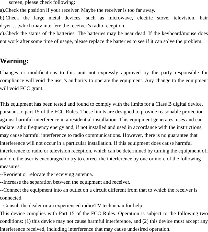 screen, please check following: a).Check the position lf your receiver. Maybe the receiver is too far away. b).Check the large metal devices, such as microwave, electric stove, television, hair dryer&hellip;.,which may interfere the receiver&rsquo;s radio reception. c).Check the status of the batteries. The batteries may be near dead. If the keyboard/mouse does not work after some time of usage, please replace the batteries to see if it can solve the problem.      Warning:  Changes or modifications to this unit not expressly approved by the party responsible for compliance will void the user&rsquo;s authority to operate the equipment. Any change to the equipment will void FCC grant.  This equipment has been tested and found to comply with the limits for a Class B digital device, pursuant to part 15 of the FCC Rules. These limits are designed to provide reasonable protection against harmful interference in a residential installation. This equipment generates, uses and can radiate radio frequency energy and, if not installed and used in accordance with the instructions, may cause harmful interference to radio communications. However, there is no guarantee that interference will not occur in a particular installation. If this equipment does cause harmful interference to radio or television reception, which can be determined by turning the equipment off and on, the user is encouraged to try to correct the interference by one or more of the following measures: --Reorient or relocate the receiving antenna. --Increase the separation between the equipment and receiver. --Connect the equipment into an outlet on a circuit different from that to which the receiver is connected. --Consult the dealer or an experienced radio/TV technician for help. This device complies with Part 15 of the FCC Rules. Operation is subject to the following two conditions: (1) this device may not cause harmful interference, and (2) this device must accept any interference received, including interference that may cause undesired operation. 