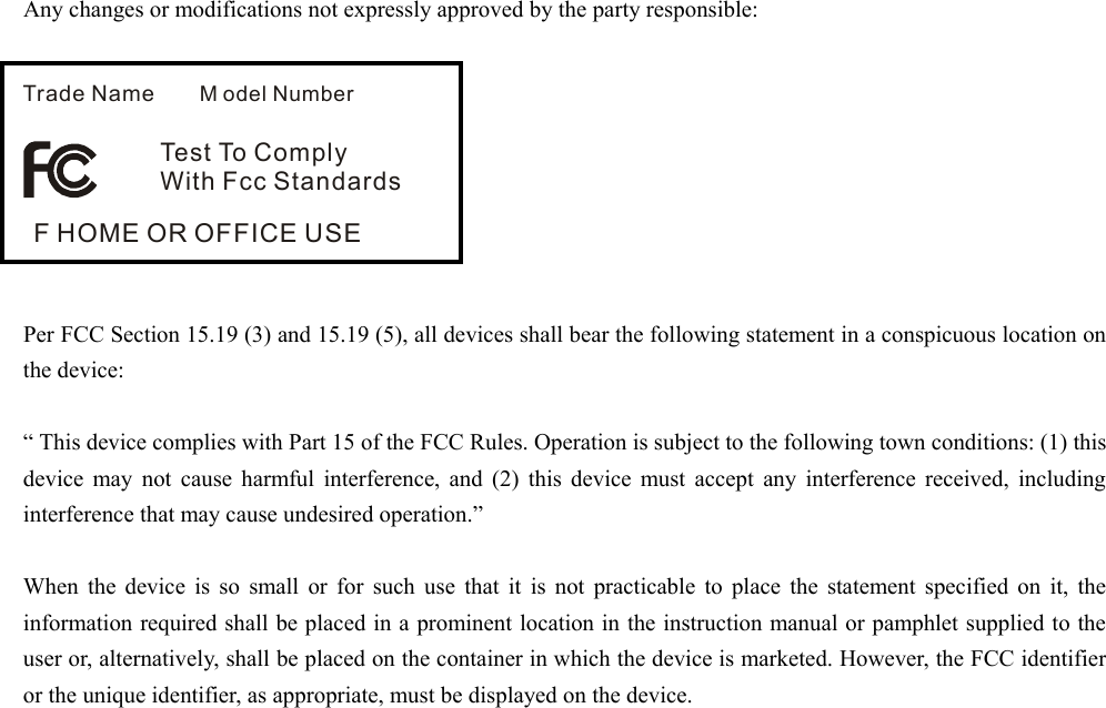 Any changes or modifications not expressly approved by the party responsible:         Per FCC Section 15.19 (3) and 15.19 (5), all devices shall bear the following statement in a conspicuous location on the device:    &ldquo; This device complies with Part 15 of the FCC Rules. Operation is subject to the following town conditions: (1) this device may not cause harmful interference, and (2) this device must accept any interference received, including interference that may cause undesired operation.&rdquo;    When the device is so small or for such use that it is not practicable to place the statement specified on it, the information required shall be placed in a prominent location in the instruction manual or pamphlet supplied to the user or, alternatively, shall be placed on the container in which the device is marketed. However, the FCC identifier or the unique identifier, as appropriate, must be displayed on the device.     Trade Name M odel NumberTest To Compl yWith Fcc StandardsF HOME OR OFFICE USE 