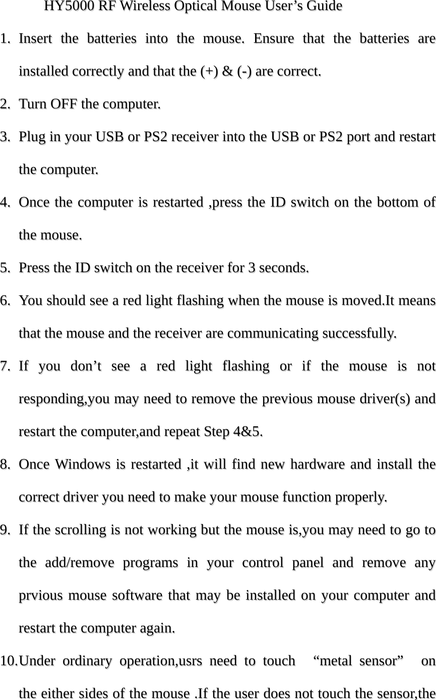 HHYY55000000  RRFF  WWiirreelleessss  OOppttiiccaall  MMoouussee  UUsseerr&rsquo;&rsquo;ss  GGuuiiddee  11..  IInnsseerrtt  tthhee  bbaatttteerriieess  iinnttoo  tthhee  mmoouussee..  EEnnssuurree  tthhaatt  tthhee  bbaatttteerriieess  aarree  iinnssttaalllleedd  ccoorrrreeccttllyy  aanndd  tthhaatt  tthhee  ((++))  &amp;&amp;  ((--))  aarree  ccoorrrreecctt..  22..  TTuurrnn  OOFFFF  tthhee  ccoommppuutteerr..  33..  PPlluugg  iinn  yyoouurr  UUSSBB  oorr  PPSS22  rreecceeiivveerr  iinnttoo  tthhee  UUSSBB  oorr  PPSS22  ppoorrtt  aanndd  rreessttaarrtt  tthhee  ccoommppuutteerr..  44..  OOnnccee  tthhee  ccoommppuutteerr  iiss  rreessttaarrtteedd  ,,pprreessss  tthhee  IIDD  sswwiittcchh  oonn  tthhee  bboottttoomm  ooff  tthhee  mmoouussee..  55..  PPrreessss  tthhee  IIDD  sswwiittcchh  oonn  tthhee  rreecceeiivveerr  ffoorr  33  sseeccoonnddss..  66..  YYoouu  sshhoouulldd  sseeee  aa  rreedd  lliigghhtt  ffllaasshhiinngg  wwhheenn  tthhee  mmoouussee  iiss  mmoovveedd..IItt  mmeeaannss  tthhaatt  tthhee  mmoouussee  aanndd  tthhee  rreecceeiivveerr  aarree  ccoommmmuunniiccaattiinngg  ssuucccceessssffuullllyy..  77..  IIff  yyoouu  ddoonn&rsquo;&rsquo;tt  sseeee  aa  rreedd  lliigghhtt  ffllaasshhiinngg  oorr  iiff  tthhee  mmoouussee  iiss  nnoott  rreessppoonnddiinngg,,yyoouu  mmaayy  nneeeedd  ttoo  rreemmoovvee  tthhee  pprreevviioouuss  mmoouussee  ddrriivveerr((ss))  aanndd  rreessttaarrtt  tthhee  ccoommppuutteerr,,aanndd  rreeppeeaatt  SStteepp  44&amp;&amp;55..  88..  OOnnccee  WWiinnddoowwss  iiss  rreessttaarrtteedd  ,,iitt  wwiillll  ffiinndd  nneeww  hhaarrddwwaarree  aanndd  iinnssttaallll  tthhee  ccoorrrreecctt  ddrriivveerr  yyoouu  nneeeedd  ttoo  mmaakkee  yyoouurr  mmoouussee  ffuunnccttiioonn  pprrooppeerrllyy..  99..  IIff  tthhee  ssccrroolllliinngg  iiss  nnoott  wwoorrkkiinngg  bbuutt  tthhee  mmoouussee  iiss,,yyoouu  mmaayy  nneeeedd  ttoo  ggoo  ttoo  tthhee  aadddd//rreemmoovvee  pprrooggrraammss  iinn  yyoouurr  ccoonnttrrooll  ppaanneell  aanndd  rreemmoovvee  aannyy  pprrvviioouuss  mmoouussee  ssooffttwwaarree  tthhaatt  mmaayy  bbee  iinnssttaalllleedd  oonn  yyoouurr  ccoommppuutteerr  aanndd  rreessttaarrtt  tthhee  ccoommppuutteerr  aaggaaiinn..  1100..  UUnnddeerr  oorrddiinnaarryy  ooppeerraattiioonn,,uussrrss  nneeeedd  ttoo  ttoouucchh    &ldquo;&ldquo;mmeettaall  sseennssoorr&rdquo;&rdquo;    oonn  tthhee  eeiitthheerr  ssiiddeess  ooff  tthhee  mmoouussee  ..IIff  tthhee  uusseerr  ddooeess  nnoott  ttoouucchh  tthhee  sseennssoorr,,tthhee  