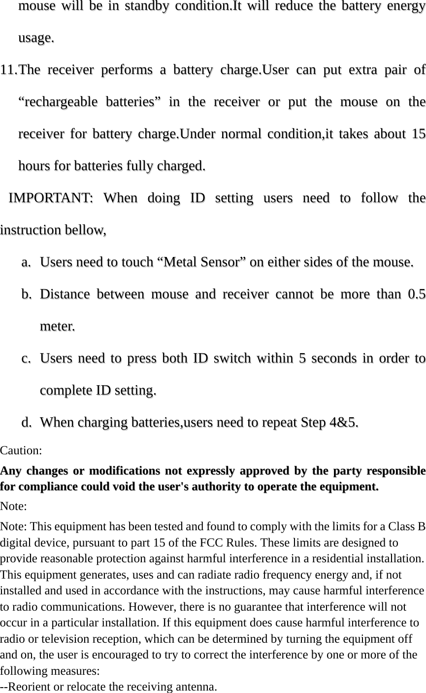 mmoouussee  wwiillll  bbee  iinn  ssttaannddbbyy  ccoonnddiittiioonn..IItt  wwiillll  rreedduuccee  tthhee  bbaatttteerryy  eenneerrggyy  uussaaggee..  1111..  TThhee  rreecceeiivveerr  ppeerrffoorrmmss  aa  bbaatttteerryy  cchhaarrggee..UUsseerr  ccaann  ppuutt  eexxttrraa  ppaaiirr  ooff  &ldquo;&ldquo;rreecchhaarrggeeaabbllee  bbaatttteerriieess&rdquo;&rdquo;  iinn  tthhee  rreecceeiivveerr  oorr  ppuutt  tthhee  mmoouussee  oonn  tthhee  rreecceeiivveerr  ffoorr  bbaatttteerryy  cchhaarrggee..UUnnddeerr  nnoorrmmaall  ccoonnddiittiioonn,,iitt  ttaakkeess  aabboouutt  1155  hhoouurrss  ffoorr  bbaatttteerriieess  ffuullllyy  cchhaarrggeedd..    IIMMPPOORRTTAANNTT::  WWhheenn  ddooiinngg  IIDD  sseettttiinngg  uusseerrss  nneeeedd  ttoo  ffoollllooww  tthhee  iinnssttrruuccttiioonn  bbeellllooww,,  aa..  UUsseerrss  nneeeedd  ttoo  ttoouucchh  &ldquo;&ldquo;MMeettaall  SSeennssoorr&rdquo;&rdquo;  oonn  eeiitthheerr  ssiiddeess  ooff  tthhee  mmoouussee..  bb..  DDiissttaannccee  bbeettwweeeenn  mmoouussee  aanndd  rreecceeiivveerr  ccaannnnoott  bbee  mmoorree  tthhaann  00..55  mmeetteerr..  cc..  UUsseerrss  nneeeedd  ttoo  pprreessss  bbootthh  IIDD  sswwiittcchh  wwiitthhiinn  55  sseeccoonnddss  iinn  oorrddeerr  ttoo  ccoommpplleettee  IIDD  sseettttiinngg..  dd..  WWhheenn  cchhaarrggiinngg  bbaatttteerriieess,,uusseerrss  nneeeedd  ttoo  rreeppeeaatt  SStteepp  44&amp;&amp;55..          Caution: AAnnyy  cchhaannggeess  oorr  mmooddiiffiiccaattiioonnss  nnoott  eexxpprreessssllyy  aapppprroovveedd  bbyy  tthhee  ppaarrttyy  rreessppoonnssiibbllee  ffoorr  ccoommpplliiaannccee  ccoouulldd  vvooiidd  tthhee  uusseerr''ss  aauutthhoorriittyy  ttoo  ooppeerraattee  tthhee  eeqquuiippmmeenntt..  Note:  Note: This equipment has been tested and found to comply with the limits for a Class B digital device, pursuant to part 15 of the FCC Rules. These limits are designed to provide reasonable protection against harmful interference in a residential installation. This equipment generates, uses and can radiate radio frequency energy and, if not installed and used in accordance with the instructions, may cause harmful interference to radio communications. However, there is no guarantee that interference will not occur in a particular installation. If this equipment does cause harmful interference to radio or television reception, which can be determined by turning the equipment off and on, the user is encouraged to try to correct the interference by one or more of the following measures: --Reorient or relocate the receiving antenna. 