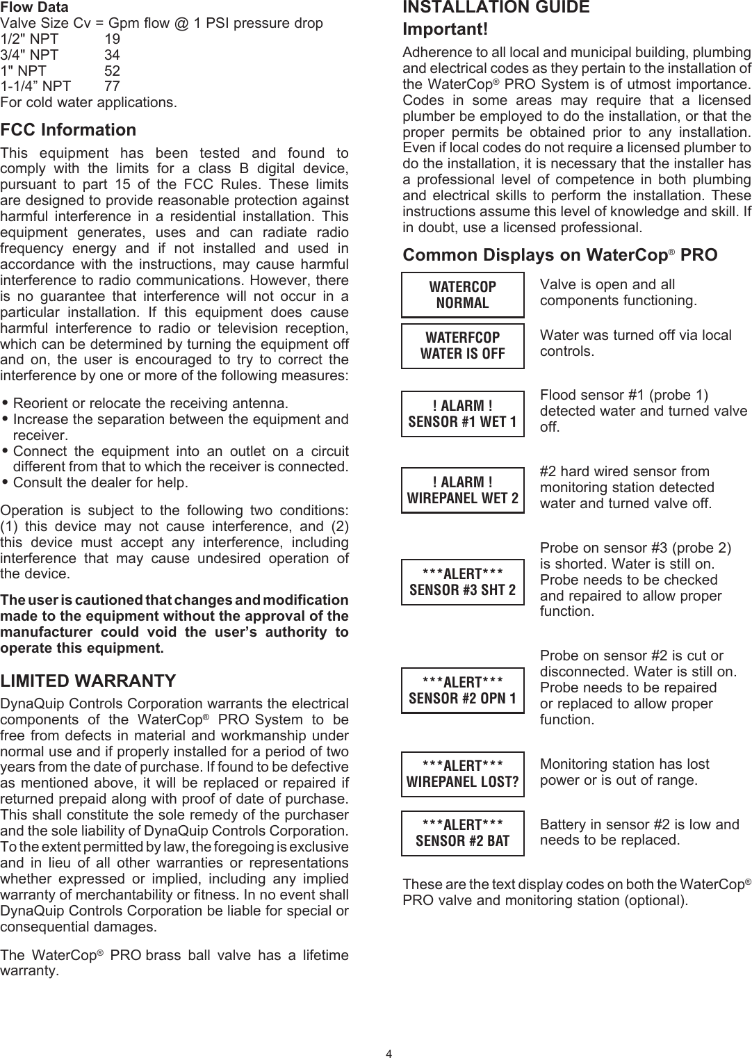 INSTALLATION GUIDEImportant!Adherence to all local and municipal building, plumbing and electrical codes as they pertain to the installation of the WaterCop&reg; PRO System is of utmost importance. Codes  in  some  areas  may  require  that  a  licensed plumber be employed to do the installation, or that the proper  permits  be  obtained  prior  to  any  installation. Even if local codes do not require a licensed plumber to do the installation, it is necessary that the installer has a  professional  level  of  competence  in  both   plumbing and  electrical  skills to   perform  the   installation.  These instructions assume this level of knowledge and skill. If in doubt, use a licensed  professional.Common Displays on WaterCop&reg; PROValve is open and all components functioning.Water was turned off via local controls.Flood sensor #1 (probe 1) detected water and turned valve off.#2 hard wired sensor from monitoring station detected water and turned valve off.Probe on sensor #3 (probe 2) is shorted. Water is still on. Probe needs to be checked and repaired to allow proper function.Probe on sensor #2 is cut or disconnected. Water is still on. Probe needs to be repaired or replaced to allow proper function.Monitoring station has lost power or is out of range.Battery in sensor #2 is low and needs to be replaced.These are the text display codes on both the WaterCop&reg; PRO valve and monitoring station (optional).4WATERCOPNORMALWATERFCOPWATER IS OFF! ALARM !SENSOR #1 WET 1! ALARM !WIREPANEL WET 2***ALERT***SENSOR #3 SHT 2***ALERT***SENSOR #2 OPN 1***ALERT***WIREPANEL LOST?***ALERT***SENSOR #2 BATFlow DataValve Size Cv = Gpm flow @ 1 PSI pressure drop1/2" NPT   193/4" NPT  341" NPT   521-1/4&rdquo; NPT  77For cold water applications.FCC InformationThis  equipment  has  been  tested  and  found  to comply  with  the  limits  for  a  class  B  digital  device, pursuant  to  part  15  of  the  FCC  Rules.  These  limits are designed to provide reasonable protection against harmful  interference  in  a  residential  installation.  This equipment  generates,  uses  and  can  radiate  radio frequency  energy  and  if  not  installed  and  used  in accordance  with  the  instructions,  may  cause  harmful interference to radio communications. However, there is  no  guarantee  that  interference  will  not  occur  in  a particular  installation.  If  this  equipment  does  cause harmful  interference  to  radio  or  television  reception, which can be determined by turning the equipment off and  on,  the  user  is  encouraged  to  try  to  correct  the interference by one or more of the following measures:&bull; Reorient or relocate the receiving antenna.&bull; Increase the separation between the equipment and receiver.&bull; Connect  the  equipment  into  an  outlet  on  a  circuit different from that to which the receiver is connected.&bull; Consult the dealer for help.Operation  is  subject  to  the  following  two  conditions: (1)  this  device  may  not  cause  interference,  and  (2) this  device  must  accept  any  interference,  including interference  that  may  cause  undesired  operation  of the device.The user is cautioned that changes and modification made to the equipment without the approval of the manufacturer  could  void  the  user&rsquo;s  authority  to operate this equipment.LIMITED WARRANTYDynaQuip Controls Corporation warrants the electrical components  of  the  WaterCop&reg;  PRO System  to  be free from  defects  in material and workmanship  under normal use and if properly installed for a period of two years from the date of  purchase. If found to be defective as mentioned  above,  it  will be replaced  or  repaired if returned prepaid along with proof of date of purchase. This shall  constitute the sole remedy of the purchaser and the sole  liability of DynaQuip Controls Corporation. To the extent  permitted by law, the foregoing is exclusive and  in  lieu  of  all  other  warranties  or  representations whether  expressed  or  implied,  including  any  implied warranty of merchantability or fitness. In no event shall DynaQuip Controls Corporation be liable for special or  consequential damages.The  WaterCop&reg;  PRO brass  ball  valve  has  a  lifetime warranty.