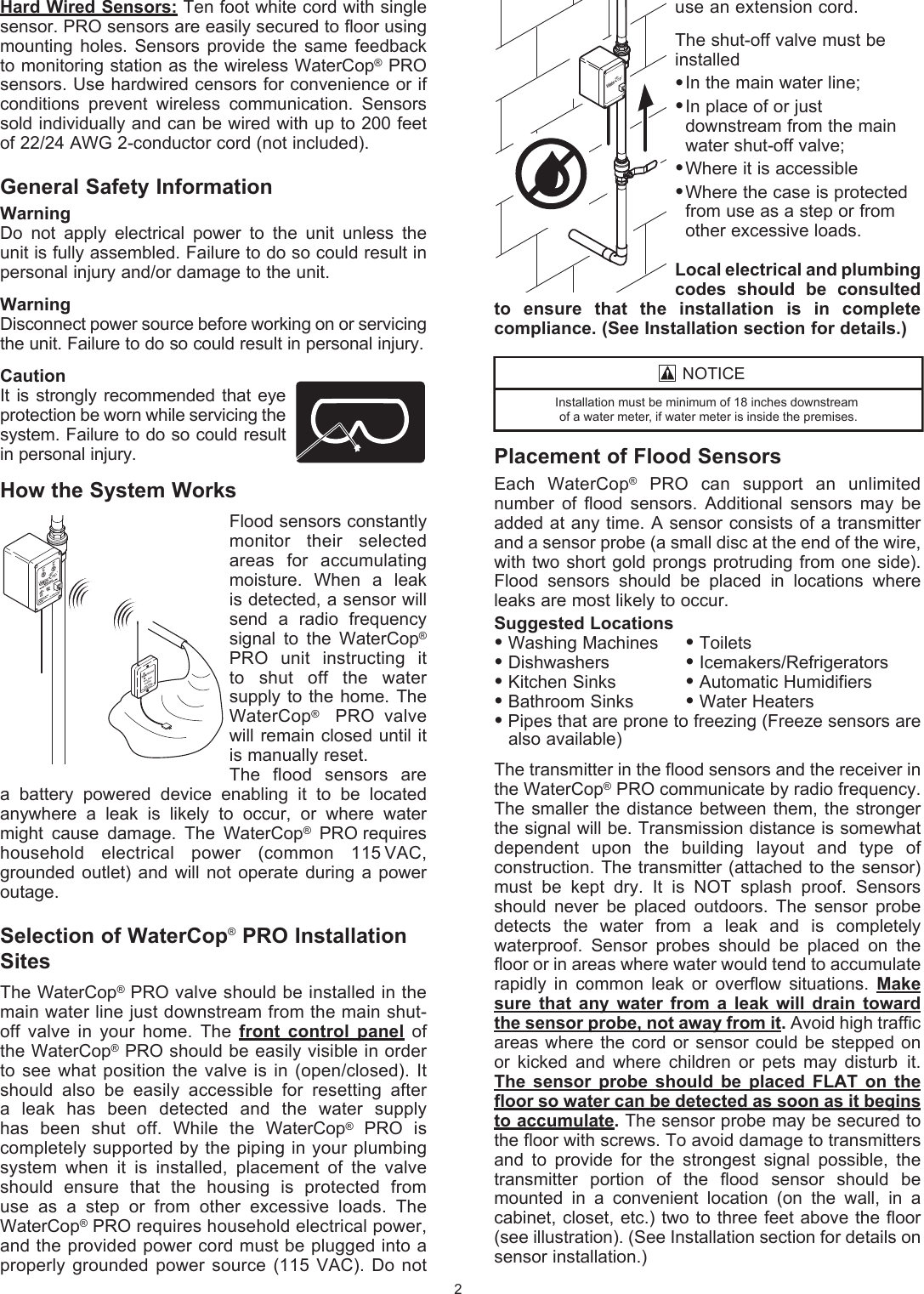 use an extension cord. The shut-off valve must beinstalled&bull; In the main water line;&bull; In place of or just      downstream from the main    water shut-off valve;&bull; Where it is accessible&bull; Where the case is protected    from use as a step or from    other excessive loads.Local electrical and plumbing codes  should  be  consulted to  ensure  that  the  installation  is  in  complete  compliance. (See Installation section for details.)Placement of Flood SensorsEach  WaterCop&reg;  PRO  can  support  an  unlimited number  of  flood  sensors.  Additional  sensors  may  be added at  any time. A sensor consists of a transmitter and a sensor probe (a small disc at the end of the wire, with two short gold prongs protruding from one side). Flood  sensors  should  be  placed  in  locations  where leaks are most likely to occur.Suggested Locations&bull; Washing Machines  &bull; Toilets&bull; Dishwashers    &bull; Icemakers/Refrigerators&bull; Kitchen Sinks   &bull; Automatic Humidifiers&bull; Bathroom Sinks  &bull; Water Heaters&bull; Pipes that are prone to freezing (Freeze sensors are    also available)The transmitter in the flood sensors and the receiver in the WaterCop&reg; PRO communicate by radio frequency. The smaller  the  distance between them,  the  stronger the signal will be. Transmission distance is somewhat dependent  upon  the  building  layout  and  type  of construction. The transmitter (attached to  the sensor) must  be  kept  dry.  It  is  NOT  splash  proof.  Sensors should  never  be  placed  outdoors.  The  sensor  probe detects  the  water  from  a  leak  and  is   completely waterproof.  Sensor  probes  should  be  placed  on  the floor or in areas where water would tend to accumulate rapidly  in  common  leak  or  overflow   situations.  Make sure  that  any  water  from  a  leak  will  drain  toward the sensor probe, not away from it. Avoid high traffic areas where  the  cord  or sensor could  be  stepped on or  kicked  and  where  children  or  pets  may  disturb it. The  sensor  probe  should  be  placed  FLAT  on  the floor so water can be detected as soon as it begins to accumulate. The sensor probe may be secured to the floor with screws. To avoid damage to  transmitters and  to  provide  for  the  strongest  signal  possible,  the transmitter  portion  of  the  flood  sensor  should  be mounted  in  a  convenient  location  (on  the  wall,  in  a  cabinet, closet, etc.) two to  three feet above the floor (see illustration). (See Installation section for details on sensor  installation.)Hard Wired Sensors: Ten foot white cord with single sensor. PRO sensors are easily secured to floor using mounting  holes.  Sensors  provide  the same  feedback to monitoring station as the wireless WaterCop&reg; PRO sensors. Use hardwired censors for convenience or if conditions  prevent  wireless  communication.  Sensors sold individually and can be wired with up to 200 feet of 22/24 AWG 2-conductor cord (not included).General Safety InformationWarning Do  not  apply  electrical  power  to  the  unit  unless  the unit is fully assembled. Failure to do so could result in personal injury and/or damage to the unit.Warning Disconnect power source before working on or  servicing the unit. Failure to do so could result in  personal injury.Caution It is strongly  recommended that  eye protection be worn while servicing the system. Failure to do so could result in  personal injury.How the System WorksFlood sensors constantly monitor  their  selected areas  for  accumulating moisture.  When  a  leak is detected, a sensor will send  a  radio  frequency signal  to  the  WaterCop&reg; PRO  unit  instructing  it  to  shut  off  the  water supply to  the home. The WaterCop&reg;  PRO valve will remain closed until it is manually reset.The  flood  sensors  are a  battery  powered  device  enabling  it  to  be  located  anywhere  a  leak  is  likely  to  occur,  or  where  water might  cause  damage.  The  WaterCop&reg;  PRO requires household  electrical  power   (common  115   VAC, grounded  outlet)  and  will  not   operate during a  power outage.Selection of WaterCop&reg; PRO Installation SitesThe WaterCop&reg; PRO valve should be installed in the main water line just  downstream from the main shut-off  valve  in  your  home.  The  front  control  panel  of the WaterCop&reg; PRO should be  easily visible in order to see  what position the  valve is in  (open/closed). It should  also  be  easily   accessible  for  resetting  after a  leak  has  been  detected  and  the  water   supply has  been  shut  off.  While  the  WaterCop&reg;  PRO  is completely  supported by the piping in your plumbing system  when  it  is  installed,  placement  of  the  valve should  ensure  that  the  housing  is  protected  from use  as  a  step  or  from  other  excessive  loads.  The WaterCop&reg; PRO requires household electrical power, and the provided power cord must be plugged into a   properly grounded  power  source  (115  VAC).  Do not 2127,&amp;(,QVWDOODWLRQPXVWEHPLQLPXPRILQFKHVGRZQVWUHDPRIDZDWHUPHWHULIZDWHUPHWHULVLQVLGHWKHSUHPLVHV
