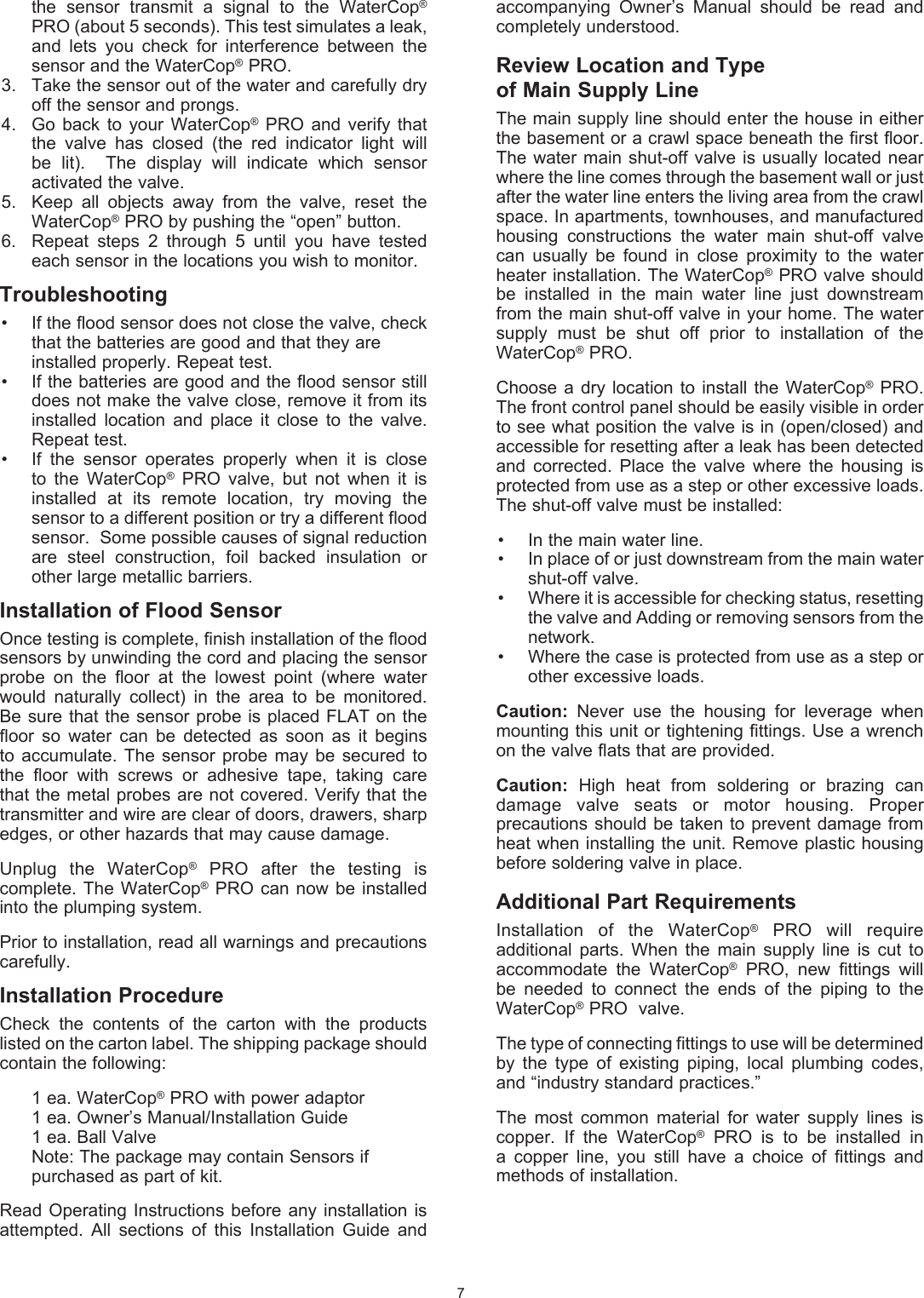 the  sensor  transmit  a  signal  to  the  WaterCop&reg; PRO (about 5 seconds). This test simulates a leak, and  lets  you  check  for  interference  between  the sensor and the WaterCop&reg; PRO.3.   Take the sensor out of the water and carefully dry off the sensor and prongs. 4.   Go  back  to  your WaterCop&reg;  PRO  and  verify that the  valve  has  closed  (the  red  indicator  light  will be  lit).    The  display  will  indicate  which  sensor activated the valve.5.   Keep  all  objects  away  from  the  valve,  reset  the WaterCop&reg; PRO by pushing the &ldquo;open&rdquo; button.6.   Repeat  steps  2  through  5  until  you  have  tested each sensor in the locations you wish to monitor.    Troubleshooting&bull;  If the flood sensor does not close the valve, check  that the batteries are good and that they are   installed properly. Repeat test.&bull;  If the batteries are good and the flood sensor still does not make the valve close, remove it from its installed  location  and  place  it  close  to  the  valve.  Repeat test. &bull;  If  the  sensor  operates  properly  when  it  is  close to  the  WaterCop&reg;  PRO  valve,  but  not  when  it  is installed  at  its  remote  location,  try  moving  the sensor to a different position or try a different flood sensor.  Some possible causes of signal reduction are  steel  construction,  foil  backed  insulation  or other large metallic barriers. Installation of Flood SensorOnce testing is complete, finish installation of the flood sensors by unwinding the cord and placing the sensor probe  on  the  floor  at  the  lowest  point  (where  water would  naturally  collect)  in  the  area  to  be  monitored.  Be sure that the sensor probe is placed FLAT on the floor  so  water  can  be  detected  as  soon  as  it  begins to  accumulate.  The  sensor  probe  may be  secured to the  floor  with  screws  or  adhesive  tape,  taking  care that the metal probes are not covered. Verify that the transmitter and wire are clear of doors, drawers, sharp edges, or other hazards that may cause damage.Unplug  the  WaterCop&reg;  PRO  after  the  testing  is complete. The WaterCop&reg;  PRO can now be  installed into the plumping system.Prior to installation, read all warnings and precautions carefully.Installation ProcedureCheck  the  contents  of  the  carton  with  the  products listed on the carton label. The shipping package should contain the following:  1 ea. WaterCop&reg; PRO with power adaptor  1 ea. Owner&rsquo;s Manual/Installation Guide  1 ea. Ball Valve  Note: The package may contain Sensors if      purchased as part of kit.Read Operating  Instructions  before any installation  is attempted.  All  sections  of  this  Installation  Guide  and 7accompanying  Owner&rsquo;s  Manual  should  be  read  and completely understood.Review Location and Typeof Main Supply LineThe main supply line should enter the house in either the basement or a crawl space beneath the first floor. The water  main shut-off  valve is  usually located near where the line comes through the basement wall or just after the water line enters the living area from the crawl space. In apartments, townhouses, and manufactured housing  constructions  the  water  main  shut-off  valve can  usually  be  found  in  close  proximity  to  the  water heater installation. The WaterCop&reg; PRO valve should be  installed  in  the  main  water  line  just  downstream from the main shut-off valve in your home. The water supply  must  be  shut  off  prior  to  installation  of  the WaterCop&reg; PRO. Choose a  dry  location  to install the  WaterCop&reg;  PRO. The front control panel should be easily visible in order to see what position the valve is in (open/closed) and accessible for resetting after a leak has been detected and  corrected.  Place  the  valve  where  the  housing  is protected from use as a step or other excessive loads.  The shut-off valve must be installed: &bull;  In the main water line.&bull;   In place of or just downstream from the main water shut-off valve.&bull;   Where it is accessible for checking status, resetting the valve and Adding or removing sensors from the network.&bull;   Where the case is protected from use as a step or other excessive loads.Caution:  Never  use  the  housing  for  leverage  when mounting this unit or tightening fittings. Use a wrench on the valve flats that are provided.Caution:  High  heat  from  soldering  or  brazing  can damage  valve  seats  or  motor  housing.  Proper precautions should be taken to prevent damage from heat when installing the unit. Remove plastic housing before soldering valve in place.Additional Part RequirementsInstallation  of  the  WaterCop&reg;  PRO  will  require additional  parts.  When  the  main  supply  line  is  cut  to accommodate  the  WaterCop&reg;  PRO,  new  fittings  will be  needed  to  connect  the  ends  of  the  piping  to  the WaterCop&reg; PRO  valve. The type of connecting fittings to use will be determined by  the  type  of  existing  piping,  local  plumbing  codes, and &ldquo;industry standard  practices.&rdquo;The  most  common  material  for  water  supply  lines  is copper.  If  the  WaterCop&reg;  PRO  is  to  be  installed  in a  copper  line,  you  still  have  a  choice  of  fittings  and methods of installation.