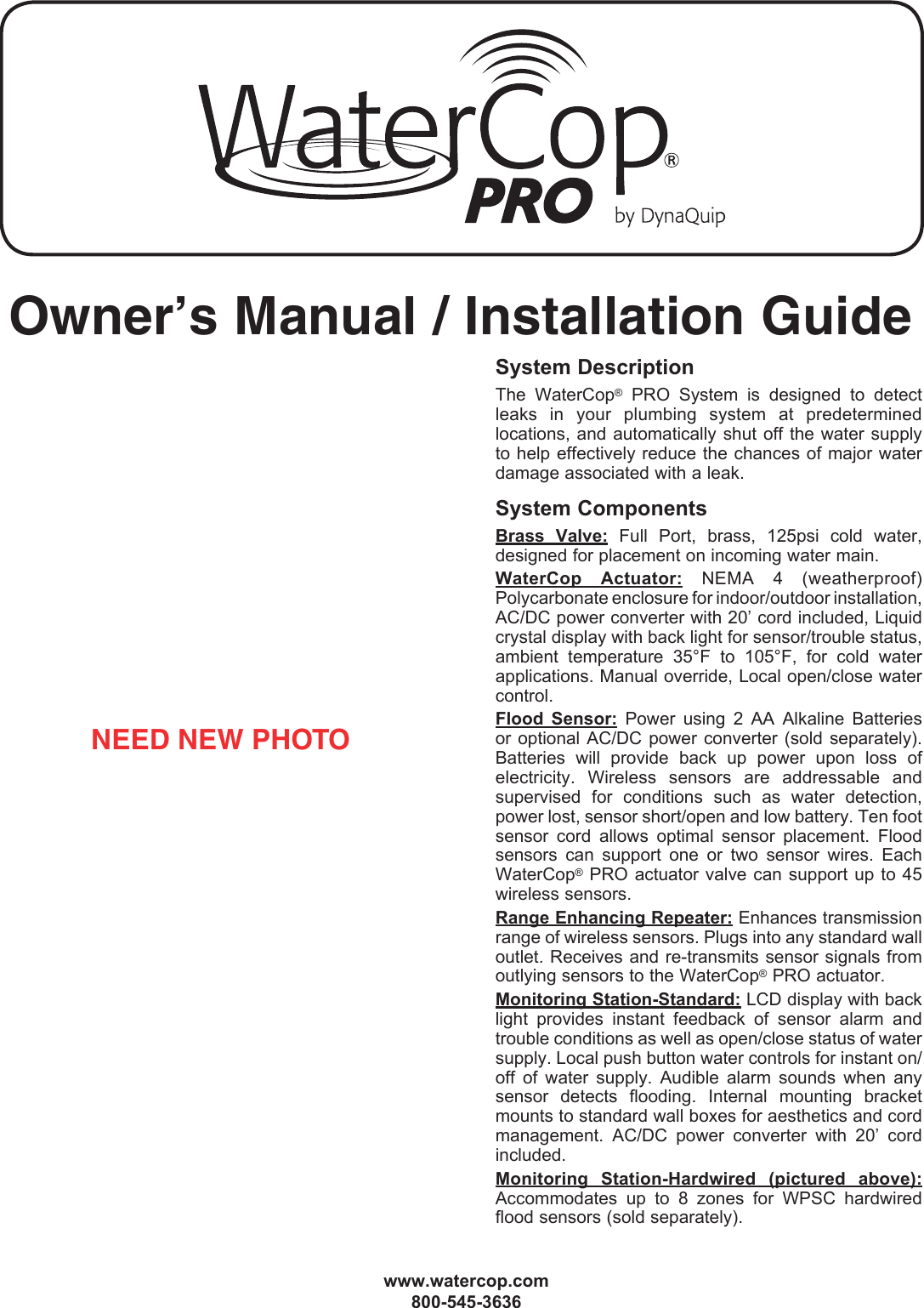 Owner&rsquo;s Manual / Installation Guide www.watercop.com800-545-3636System DescriptionThe  WaterCop&reg;  PRO  System  is  designed  to  detect leaks  in  your   plumbing  system  at  predetermined locations, and automatically shut off the water supply to help effectively reduce the chances of major water damage associated with a leak. System ComponentsBrass  Valve:  Full  Port,  brass,  125psi  cold  water, designed for placement on incoming water main.WaterCop  Actuator:  NEMA  4  (weatherproof) Polycarbonate enclosure for indoor/outdoor installation, AC/DC power converter with 20&rsquo; cord included, Liquid crystal display with back light for sensor/trouble status, ambient  temperature  35&deg;F  to  105&deg;F,  for  cold  water applications. Manual override, Local open/close water control.Flood  Sensor:  Power  using  2  AA  Alkaline  Batteries or optional  AC/DC  power converter (sold  separately). Batteries  will  provide  back  up  power  upon  loss  of electricity.  Wireless  sensors  are  addressable  and supervised  for  conditions  such  as  water  detection, power lost, sensor short/open and low battery. Ten foot sensor  cord  allows  optimal  sensor  placement.  Flood sensors  can  support  one  or  two  sensor  wires.  Each WaterCop&reg; PRO  actuator valve  can support  up to 45 wireless sensors.Range Enhancing Repeater: Enhances transmission range of wireless sensors. Plugs into any standard wall outlet. Receives and re-transmits sensor signals from outlying sensors to the WaterCop&reg; PRO actuator.Monitoring Station-Standard: LCD display with back light  provides  instant  feedback  of  sensor  alarm  and trouble conditions as well as open/close status of water supply. Local push button water controls for instant on/off  of  water  supply.  Audible  alarm  sounds  when  any sensor  detects  flooding.  Internal  mounting  bracket mounts to standard wall boxes for aesthetics and cord management.  AC/DC  power  converter  with  20&rsquo;  cord included.Monitoring  Station-Hardwired  (pictured  above): Accommodates  up  to  8  zones  for  WPSC  hardwired flood sensors (sold separately).NEED NEW PHOTO