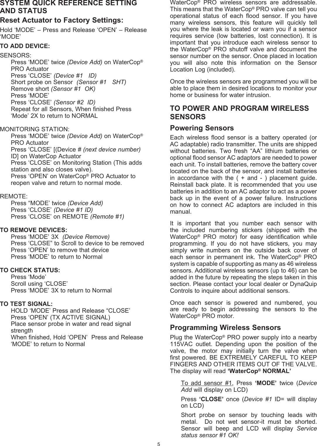 SYSTEM QUICK REFERENCE SETTING AND STATUSReset Actuator to Factory Settings:Hold &lsquo;MODE&rsquo; &ndash; Press and Release &lsquo;OPEN&rsquo; &ndash; Release &lsquo;MODE&rsquo;TO ADD DEVICE:SENSORS:  Press &lsquo;MODE&rsquo; twice (Device Add) on WaterCop&reg;    PRO Actuator  Press &lsquo;CLOSE&rsquo; (Device #1   ID)  Short probe on Sensor  (Sensor #1   SHT)    Remove short (Sensor #1  OK)  Press &lsquo;MODE&rsquo;  Press &lsquo;CLOSE&rsquo; (Sensor #2  ID)  Repeat for all Sensors, When finished Press    &lsquo;Mode&rsquo; 2X to return to NORMALMONITORING STATION:  Press &lsquo;MODE&rsquo; twice (Device Add) on WaterCop&reg;    PRO Actuator  Press &lsquo;CLOSE&rsquo; [(Device # (next device number)     ID] on WaterCop Actuator  Press &lsquo;CLOSE&rsquo; on Monitoring Station (This adds    station and also closes valve).  Press &lsquo;OPEN&rsquo; on WaterCop&reg; PRO Actuator to    reopen valve and return to normal mode.REMOTE:  Press &ldquo;MODE&rsquo; twice (Device Add)  Press &lsquo;CLOSE&rsquo; (Device #1 ID)  Press &lsquo;CLOSE&rsquo; on REMOTE (Remote #1)TO REMOVE DEVICES:  Press &lsquo;MODE&rsquo; 3X  (Device Remove)  Press &lsquo;CLOSE&rdquo; to Scroll to device to be removed  Press &lsquo;OPEN&rsquo; to remove that device  Press &lsquo;MODE&rsquo; to return to NormalTO CHECK STATUS:  Press &lsquo;Mode&rsquo;  Scroll using &lsquo;CLOSE&rsquo;  Press &lsquo;MODE&rsquo; 3X to return to NormalTO TEST SIGNAL:  HOLD &lsquo;MODE&rsquo; Press and Release &ldquo;CLOSE&rsquo;  Press &lsquo;OPEN&rsquo; (TX ACTIVE SIGNAL)  Place sensor probe in water and read signal    strength  When finished, Hold &lsquo;OPEN&rsquo;  Press and Release    &lsquo;MODE&rsquo; to return to Normal5WaterCop&reg;  PRO  wireless  sensors  are  addressable. This means that the WaterCop&reg; PRO valve can tell you operational  status  of  each  flood  sensor.  If  you  have many  wireless  sensors,  this  feature  will  quickly  tell you where the leak is located or warn you if a sensor requires  service  (low  batteries,  lost  connection).  It  is important  that  you  introduce  each  wireless  sensor  to the  WaterCop&reg;  PRO  shutoff  valve and  document  the sensor number on the sensor. Once placed in location you  will  also  note  this  information  on  the  Sensor Location Log (included).  Once the wireless sensors are programmed you will be able to place them in desired locations to monitor your home or business for water intrusion.TO POWER AND PROGRAM WIRELESS SENSORSPowering Sensors Each  wireless  flood  sensor  is  a  battery  operated  (or AC adaptable) radio transmitter. The units are shipped without  batteries.  Two  fresh  &ldquo;AA&rdquo;  lithium  batteries  or optional flood sensor AC adaptors are needed to power each unit. To install batteries, remove the battery cover located on the back of the sensor, and install batteries in  accordance  with  the  (  +  and  -  )  placement  guide.  Reinstall back plate. It is recommended that you use batteries in addition to an AC adaptor to act as a power back  up  in  the  event  of  a  power  failure.  Instructions on  how  to  connect  AC  adaptors  are  included  in  this manual.   It  is  important  that  you  number  each  sensor  with the  included  numbering  stickers  (shipped  with  the WaterCop&reg;  PRO  motor)  for  easy  identification  while programming.  If  you  do  not  have  stickers,  you  may simply  write  numbers  on  the  outside  back  cover  of each  sensor  in  permanent  ink.  The  WaterCop&reg;  PRO system is capable of supporting as many as 46 wireless sensors. Additional wireless sensors (up to 46) can be added in the future by repeating the steps taken in this section. Please contact your local dealer or DynaQuip Controls to inquire about additional sensors.Once  each  sensor  is  powered  and  numbered,  you are  ready  to  begin  addressing  the  sensors  to  the WaterCop&reg; PRO motor.Programming Wireless SensorsPlug the WaterCop&reg; PRO power supply into a nearby 115VAC  outlet.  Depending  upon  the  position  of  the valve,  the  motor  may  initially  turn  the  valve  when first powered. BE EXTREMELY CAREFUL TO KEEP FINGERS AND OTHER ITEMS OUT OF THE VALVE.  The display will read &lsquo;WaterCop&reg; NORMAL&rsquo; To  add  sensor  #1,  Press  &lsquo;MODE&rsquo;  twice  (Device Add will display on LCD)Press  &lsquo;CLOSE&rsquo;  once  (Device  #1  ID=  will  display on LCD)Short  probe  on  sensor  by  touching  leads  with metal.    Do  not  wet  sensor-it  must  be  shorted. Sensor  will  beep  and  LCD  will  display  Service status sensor #1 OK!